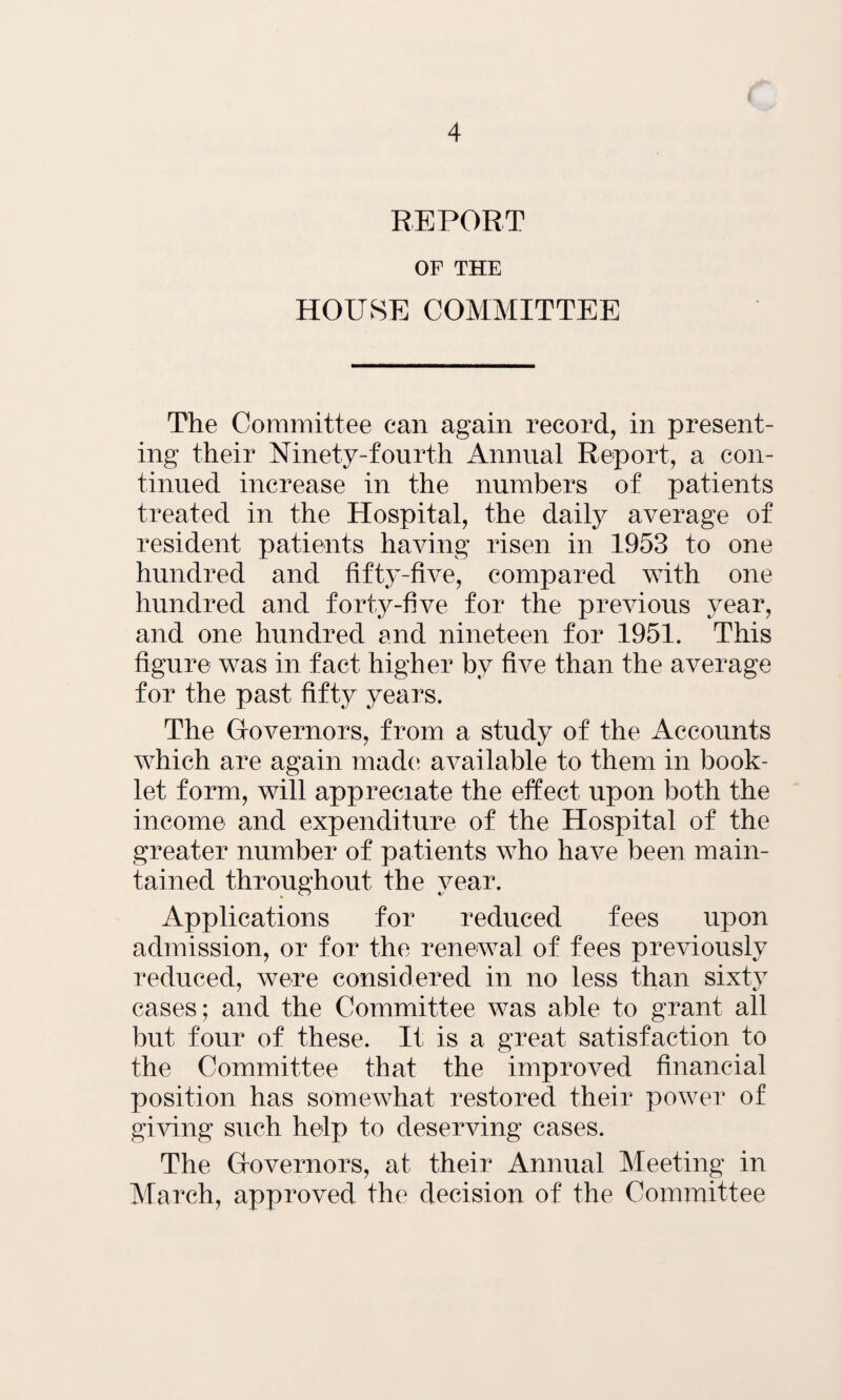 REPORT OF THE HOUSE COMMITTEE The Committee can again record, in present¬ ing their Ninety-fourth Annual Report, a con¬ tinued increase in the numbers of patients treated in the Hospital, the daily average of resident patients having risen in 1953 to one hundred and fifty-five, compared with one hundred and forty-five for the previous year, and one hundred and nineteen for 1951. This figure was in fact higher by five than the average for the past fifty years. The Governors, from a study of the Accounts which are again made available to them in book¬ let form, will appreciate the effect upon both the income and expenditure of the Hospital of the greater number of patients who have been main¬ tained throughout the year. Applications for reduced fees upon admission, or for the renewal of fees previously reduced, were considered in no less than sixty cases; and the Committee was able to grant all but four of these. It is a great satisfaction to the Committee that the improved financial position has somewhat restored their power of giving such help to deserving cases. The Governors, at their Annual Meeting in March, approved the decision of the Committee