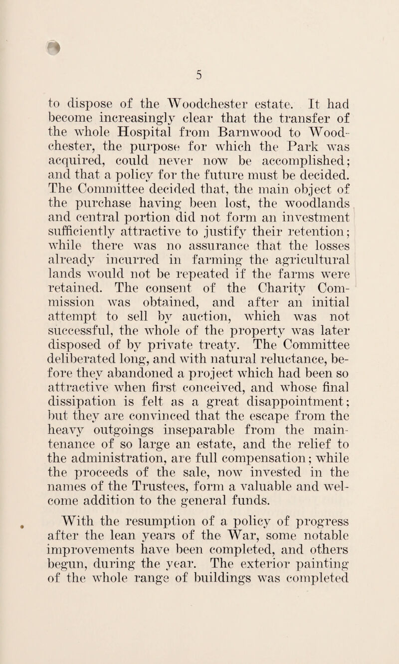 to dispose of the Woodchester estate. It had become increasingly clear that the transfer of the whole Hospital from Barnwood to Wood¬ chester, the purpose for which the Park was acquired, could never now be accomplished; and that a policy for the future must be decided. The Committee decided that, the main object of the purchase having been lost, the woodlands and central portion did not form an investment sufficiently attractive to justify their retention; while there was no assurance that the losses already incurred in farming the agricultural lands would not be repeated if the farms were retained. The consent of the Charity Com¬ mission was obtained, and after an initial attempt to sell bv auction, which was not successful, the whole of the property was later disposed of by private treaty. The Committee deliberated long, and with natural reluctance, be¬ fore they abandoned a project which had been so attractive when first conceived, and whose final dissipation is felt as a great disappointment; but they are convinced that the escape from the heavy outgoings inseparable from the main¬ tenance of so large an estate, and the relief to the administration, are full compensation; while the proceeds of the sale, now invested in the names of the Trustees, form a valuable and wel¬ come addition to the general funds. With the resumption of a policy of progress after the lean years of the War, some notable improvements have been completed, and others begun, during the year. The exterior painting of the whole range of buildings was completed