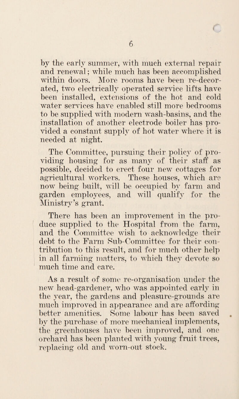 by the early summer, with much external repair and renewal; while much has been accomplished within doors. More rooms have been re-decor¬ ated, two electrically operated service lifts have been installed, extensions of the hot and cold water services have enabled still more bedrooms to be supplied with modern wash-basins, and the installation of another electrode boiler has pro¬ vided a constant supply of hot water where it is needed at night. The Committee, pursuing their policy of pro¬ viding housing for as many of their staff as possible, decided to erect four new cottages for agricultural workers. These houses, which are now being built, will be occupied by farm and garden employees, and will qualify for the Ministry’s grant. There has been an improvement in the pro¬ duce supplied to the Hospital from the farm, and the Committee wish to acknowledge their debt to the Farm Sub-Committee for their con¬ tribution to this result, and for much other help in all farming matters, to which they devote so much time and care. As a result of some re-organisation under the new head-gardener, who was appointed early in the year, the gardens and pleasure-grounds are much improved in appearance and are affording better amenities. Some labour has been saved by the purchase of more mechanical implements, the greenhouses have been improved, and one orchard has been planted with young fruit trees, replacing old and worn-out stock.