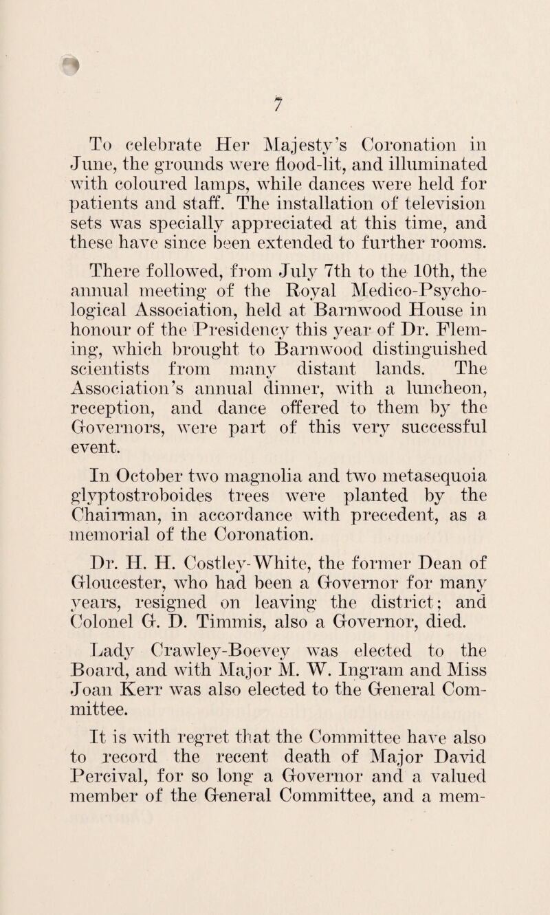 To celebrate Her Majesty’s Coronation in June, the grounds were flood-lit, and illuminated with coloured lamps, while dances were held for patients and staff. The installation of television sets was specially appreciated at this time, and these have since been extended to further rooms. There followed, from July 7th to the 10th, the annual meeting of the Royal Medico-Psycho¬ logical Association, held at Barn wood House in honour of the Presidency this year of Dr. Flem¬ ing, which brought to Barnwood distinguished scientists from manv distant lands. The Association’s annual dinner, with a luncheon, reception, and dance offered to them by the Governors, were part of this very successful event. In October two magnolia and two metasequoia glyptostroboides trees were planted by the Chairman, in accordance with precedent, as a memorial of the Coronation. Dr. H. H. Costlev-White, the former Dean of Gloucester, who had been a Governor for many years, resigned on leaving the district; and Colonel G. I). Tinunis, also a Governor, died. Lady Crawley-Boevey was elected to the Board, and with Major M. W. Ingram and Miss Joan Kerr was also elected to the General Com¬ mittee. It is with regret that the Committee have also to xecord the recent death of Major David Percival, for so long a Governor and a valued member of the General Committee, and a mem-