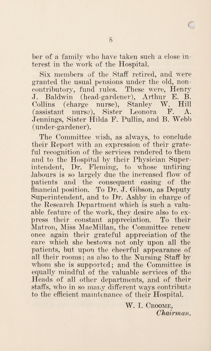 ber of a family who have taken such a close in¬ terest in the work of the Hospital. Six members of the Staff retired, and were granted the usual pensions under the old, non- contributory, fund rules. These w7ere, Henry J. Baldwin (head-gardener), Arthur E. B. Collins (charge nurse), Stanley W. Hill (assistant nurse), Sister Leonora F. A. Jennings, Sister Hilda F. Pullin, and B. Webb (under-gardener). The Committee wish, as always, to conclude their Report with an expression of their grate¬ ful recognition of the services rendered to them and to the Hospital by their Physician Super¬ intendent, Dr. Fleming, to whose untiring ^labours is so largely due the increased flow7 of patients and the consequent easing of the financial position. To Dr. J. Gibson, as Deputy Superintendent, and to Dr. Ashby in charge of the Research Department which is such a valu¬ able feature of the work, they desire also to ex¬ press their constant appreciation. To their Matron, Miss MacMillan, the Committee renew once again their grateful appreciation of the care w7hich she bestows not only upon all the patients, but upon the cheerful appearance of all their rooms; as also to the Nursing Staff by wdiom she is supported; and the Committee is equally mindful of the valuable services of the Heads of all other departments, and of their staffs, w7ho in so many different ways contribute to the efficient maintenance of their Hospital. W. I. Croome, Chairman.