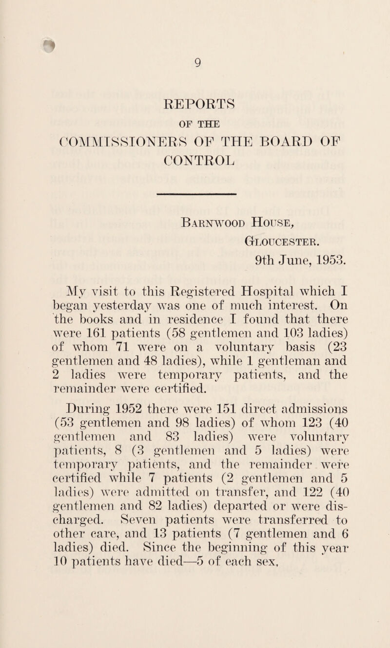 REPORTS OF THE COMMISSIONERS OF THE BOARD OF CONTROL Barnwood House, Gloucester. 9th June, 1953. My visit to this Registered Hospital which I began yesterday was one of much interest. On the books and in residence I found that there were 161 patients (58 gentlemen and 103 ladies) of whom 71 were on a voluntary basis (23 gentlemen and 48 ladies), while 1 gentleman and 2 ladies were temporary patients, and the remainder were certified. During 1952 there were 151 direct admissions (53 gentlemen and 98 ladies) of whom 123 (40 gentlemen and 83 ladies) were voluntary patients, 8 (3 gentlemen and 5 ladies) were temporary patients, and the remainder were certified while 7 patients (2 gentlemen and 5 ladies) were admitted on transfer, and 122 (40 gentlemen and 82 ladies) departed or were dis¬ charged. Seven patients were transferred to other care, and 13 patients (7 gentlemen and 6 ladies) died. Since the beginning of this year 10 patients have died—5 of each sexf