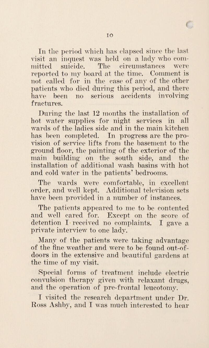 In the period which has elapsed since the last visit an inquest was held on a lady who com¬ mitted suicide. The circumstances were reported to my board at the time. Comment is not called for in the case of anv of the other •y patients who died during this period, and there have been no serious accidents involving fractures. During the last 12 months the installation of hot water supplies for night services in all wards of the ladies side and in the main kitchen has been completed. In progress are the pro¬ vision of service lifts from the basement to the ground floor, the painting of the exterior of the main building on the south side, and the installation of additional wash basins with hot and cold water in the patients' bedrooms. The wards were comfortable, in excellent order, and well kept. Additional television sets have been provided in a number of instances. The patients appeared to me to be contented and well cared for. Except on the score of detention I* received no complaints. I gave a private interview to one lady. Many of the patients were taking advantage of the fine weather and were to be found out-of- doors in the extensive and beautiful gardens at the time of my visit. Special forms of treatment include electric convulsion therapy given with relaxant drugs, and the operation of pre-frontal leucotomy. I visited the research department under Dr. Ross Ashby, and I was much interested to hear