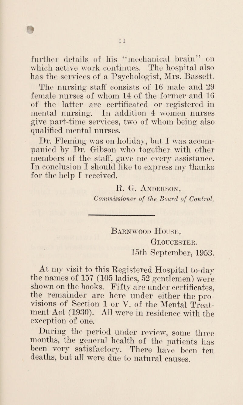 which active work continues. The hospital also has the services of a Psychologist, Mrs. Bassett. The nursing staff consists of 16 male and 29 female nurses of whom 14 of the former and 16 of the latter are certificated or registered in mental nursing. In addition 4 women nurses give part-time services, two of whom being also qualified mental nurses. Dr. Fleming was on holiday, but I was accom¬ panied by Dr. Gibson who together with other members of the staff, gave me every assistance. In conclusion I should like to express my thanks for the help I received. R. G. Anderson, Commissioner of the Board of Control. Barnwood House, Gloucester. 15th September, 1953. At my visit to this Registered Hospital to-day the names of 157 (105 ladies, 52 gentlemen) were shown on the books. Fifty are under certificates, the remainder are here under either the pro¬ visions of Section 1 or V. of the Mental Treat¬ ment Act (1930). All were in residence with the exception of one. During the period under review, some three months, the general health of the patients has been very satisfactory. There have been ten deaths, but all were due to natural causes.