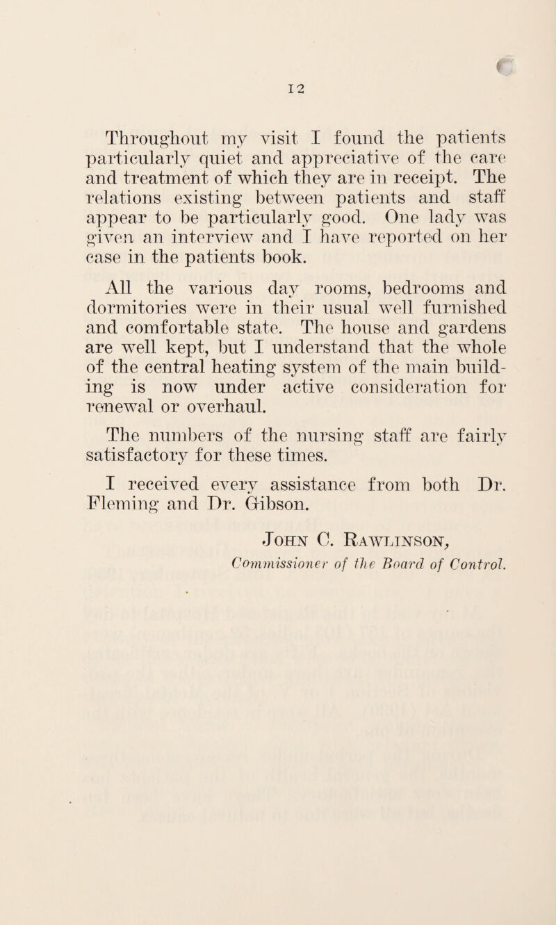 l Throughout my visit I found the patients particularly quiet and appreciative of the care and treatment of which they are in receipt. The relations existing between patients and staff appear to be particularly good. One lady was given an interview and I have reported on her case in the patients book. All the various day rooms, bedrooms and dormitories were in their usual well furnished and comfortable state. The house and gardens are well kept, but I understand that the whole of the central heating system of the main build¬ ing is now under active consideration for renewal or overhaul. The numbers of the nursing staff are fairlv t/ satisfactory for these times. I received every assistance from both Dr. Fleming and Dr. Gibson. John C. Rawlixson, Commissioner of the Board of Control.