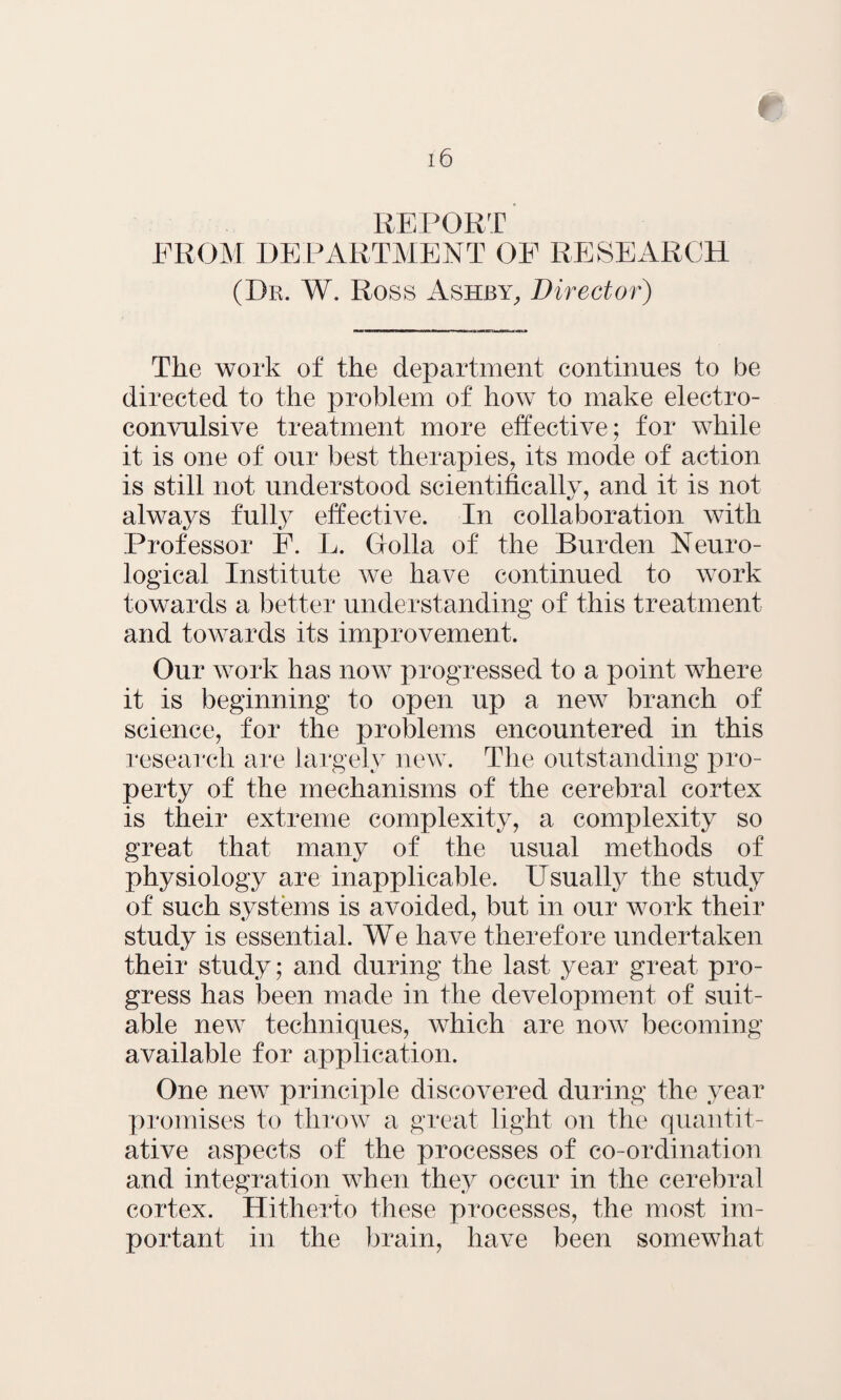 REPORT FROM DEPARTMENT OF RESEARCH (Dr. W. Ross Ashby, Director) The work of the department continues to be directed to the problem of how to make electro¬ convulsive treatment more effective; for while it is one of our best therapies, its mode of action is still not understood scientifically, and it is not always fulty effective. In collaboration with Professor F. L. Golla of the Burden Neuro¬ logical Institute we have continued to work towards a better understanding of this treatment and towards its improvement. Our work has now progressed to a point where it is beginning to open up a new branch of science, for the problems encountered in this research are largely new. The outstanding pro¬ perty of the mechanisms of the cerebral cortex is their extreme complexity, a complexity so great that many of the usual methods of physiology are inapplicable. Usualty the study of such systems is avoided, but in our work their study is essential. We have therefore undertaken their study; and during the last year great pro¬ gress has been made in the development of suit¬ able new techniques, which are now becoming available for application. One new principle discovered during the year promises to throw a great light on the quantit¬ ative aspects of the processes of co-ordination and integration when they occur in the cerebral cortex. Hitherto these processes, the most im¬ portant in the brain, have been somewhat