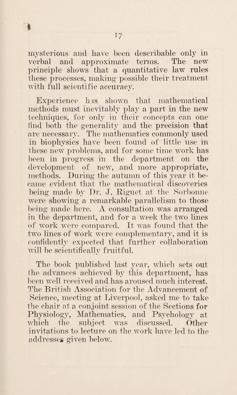 17 mysterious and have been deseribable only in verbal and approximate terms. The new principle shows that a quantitative law rules these processes, making possible their treatment with full scientific accuracy. Experience has shown that mathematical methods must inevitably play a part in the new techniques, for only in their concepts can one find both the generality and the precision that are necessary. The mathematics commonly used in biophysics have been found of little use in these new problems, and for some time work has been in progress in the department on the development of new, and more appropriate, methods. During the autumn of this year it be¬ came evident that the mathematical discoveries being made by Dr. J. Riguet at the Sorbonne were showing a remarkable parallelism to those being made here. A consultation was arranged in the department, and for a week the two lines of work were compared. It was found that the two lines of work were complementary, and it is confidently expected that further collaboration will be scientifically fruitful. The book published last year, which sets out the advances achieved by this department, has been well received and has aroused much interest. The British Association for the Advancement of Science, meeting at Liverpool, asked me to take the chair at a conjoint session of the Sections for Physiology, Mathematics, and Psychology at which the subject was discussed. Other invitations to lecture on the work have led to the addresses given below.