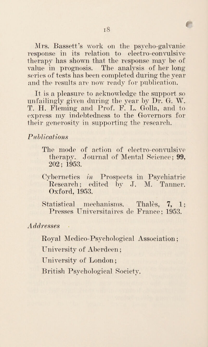 Mrs. Bassett’s work on the psycho-galvanic response in its relation to electro-convulsive therapy has shown that the response may be of value in prognosis. The analysis of her long series of tests has been completed during the year and the results are now ready for publication. It is a pleasure to acknowledge the support so unfailingly given during the year by Dr. G. W. T. H. Fleming and Prof. F. L. Golla, and to express my indebtedness to the Governors for their generosity in supporting the research. Publications The mode of action of electro-convulsive therapy., Journal of Mental Science; 99, 202; 1953. Cybernetics in Prospects in Psychiatric Research; edited by J. M. Tanner. Oxford, 1953. Statistical mechanisms. Thales, 7, 1; Presses ITniversitaires de France; 1953. Addresses Royal Medico-Psychological Association; University of Aberdeen; University of London; British Psychological Society.
