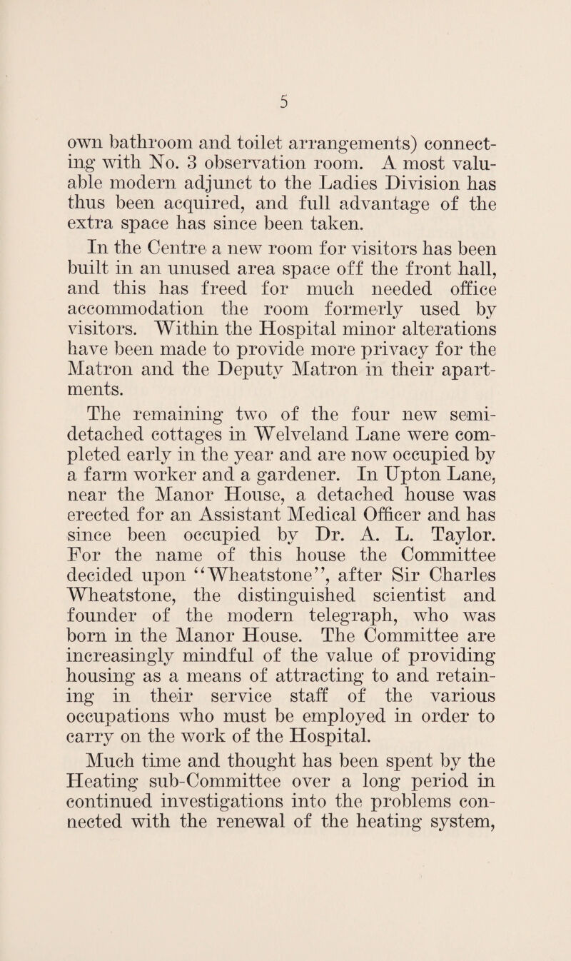 own bathroom and toilet arrangements) connect¬ ing with No. 3 observation room. A most valu¬ able modern adjunct to the Ladies Division has thus been acquired, and full advantage of the extra space has since been taken. In the Centre a new room for visitors has been built in an unused area space off the front hall, and this has freed for much needed office accommodation the room formerly used by visitors. Within the Hospital minor alterations have been made to provide more privacy for the Matron and the Deputy Matron in their apart¬ ments. The remaining two of the four new semi- detached cottages in Welveland Lane were com¬ pleted early in the year and are now occupied by a farm worker and a gardener. In Upton Lane, near the Manor House, a detached house was erected for an Assistant Medical Officer and has since been occupied by Dr. A. L. Taylor. For the name of this house the Committee decided upon “Wheatstone7’, after Sir Charles Wheatstone, the distinguished scientist and founder of the modern telegraph, who was born in the Manor House. The Committee are increasingly mindful of the value of providing housing as a means of attracting to and retain¬ ing in their service staff of the various occupations who must be employed in order to carry on the work of the Hospital. Much time and thought has been spent by the Heating sub-Committee over a long period in continued investigations into the problems con¬ nected with the renewal of the heating system,