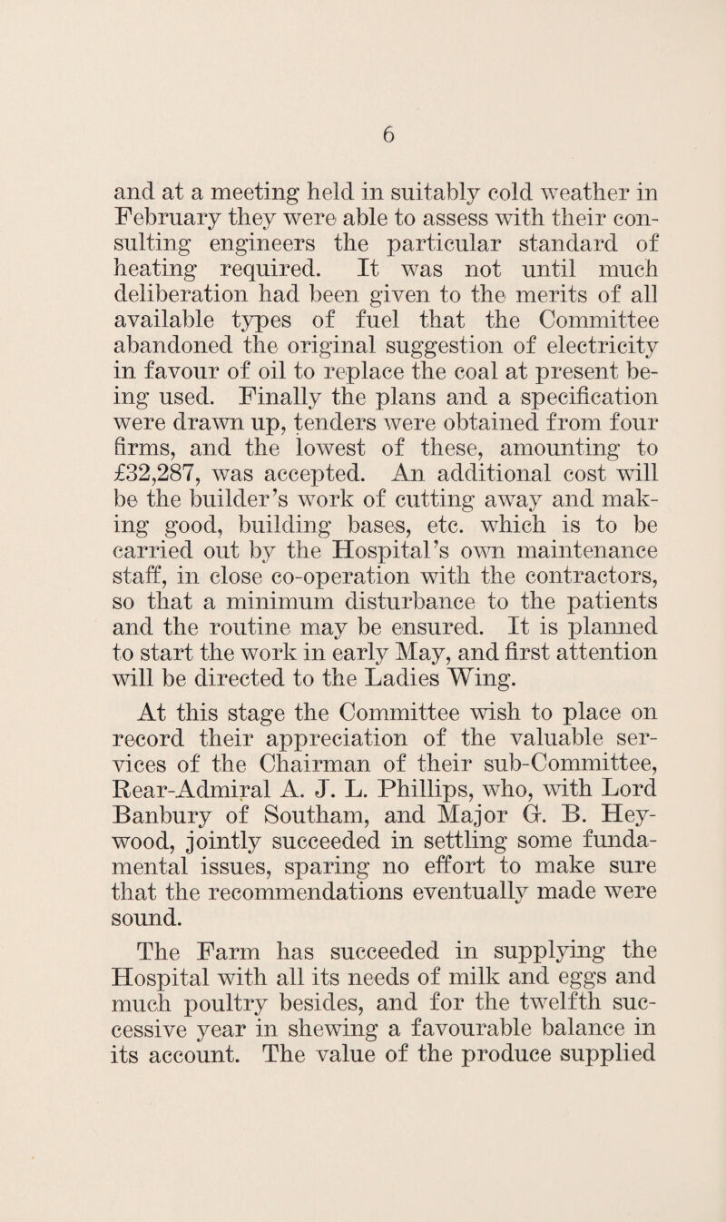 and at a meeting held in suitably cold weather in February they were able to assess with their con¬ sulting engineers the particular standard of heating required. It was not until much deliberation had been given to the merits of all available types of fuel that the Committee abandoned the original suggestion of electricity in favour of oil to replace the coal at present be¬ ing used. Finally the plans and a specification were drawn up, tenders were obtained from four firms, and the lowest of these, amounting to £32,287, was accepted. An additional cost will be the builder’s work of cutting away and mak¬ ing good, building bases, etc. which is to be carried out by the Hospital’s own maintenance staff, in close co-operation with the contractors, so that a minimum disturbance to the patients and the routine may be ensured. It is planned to start the work in early May, and first attention will be directed to the Ladies Wing. At this stage the Committee wish to place on record their appreciation of the valuable ser¬ vices of the Chairman of their sub-Committee, Rear-Admiral A. J. L. Phillips, who, with Lord Banbury of Southam, and Major Gf. B. Hey- wood, jointly succeeded in settling some funda¬ mental issues, sparing no effort to make sure that the recommendations eventually made were sound. The Farm has succeeded in supplying the Hospital with all its needs of milk and eggs and much poultry besides, and for the twelfth suc¬ cessive year in shewing a favourable balance in its account. The value of the produce supplied