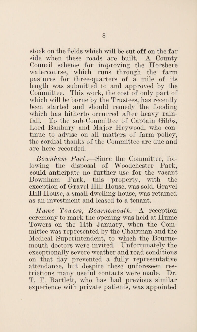 stock on the fields which will be cut off on the far side when these roads are built. A County Council scheme for improving the Horsbere watercourse, which runs through the farm pastures for three-quarters of a mile of its length was submitted to and approved by the Committee. This work, the cost of only part of which will be borne by the Trustees, has recently been started and should remedy the flooding which has hitherto occurred after heavy rain¬ fall. To the sub-Committee of Captain G-ibbs, Lord Banbury and Major Hey wood, who con¬ tinue to advise on all matters of farm policy, the cordial thanks of the Committee are due and are here recorded. Bownham Park.—Since the Committee, fol¬ lowing the disposal of Woodchester Park, could anticipate no further use for the vacant Bownham Park, this property, with the exception of Gravel Hill House, was sold. Gravel Hill House, a small dwelling-house, was retained as an investment and leased to a tenant. Hume Towers, Bournemouth.—A reception ceremony to* mark the opening was held at Hume Towers on the 14th January, when the Com¬ mittee was represented by the Chairman and the Medical Superintendent, to which th$ Bourne¬ mouth doctors were invited. Unfortunately the exceptionally severe weather and road conditions on that day prevented a fully representative attendance, but despite these unforeseen res¬ trictions many useful contacts were made. Dr. T. T. Bartlett, who has had previous similar experience with private patients, was appointed