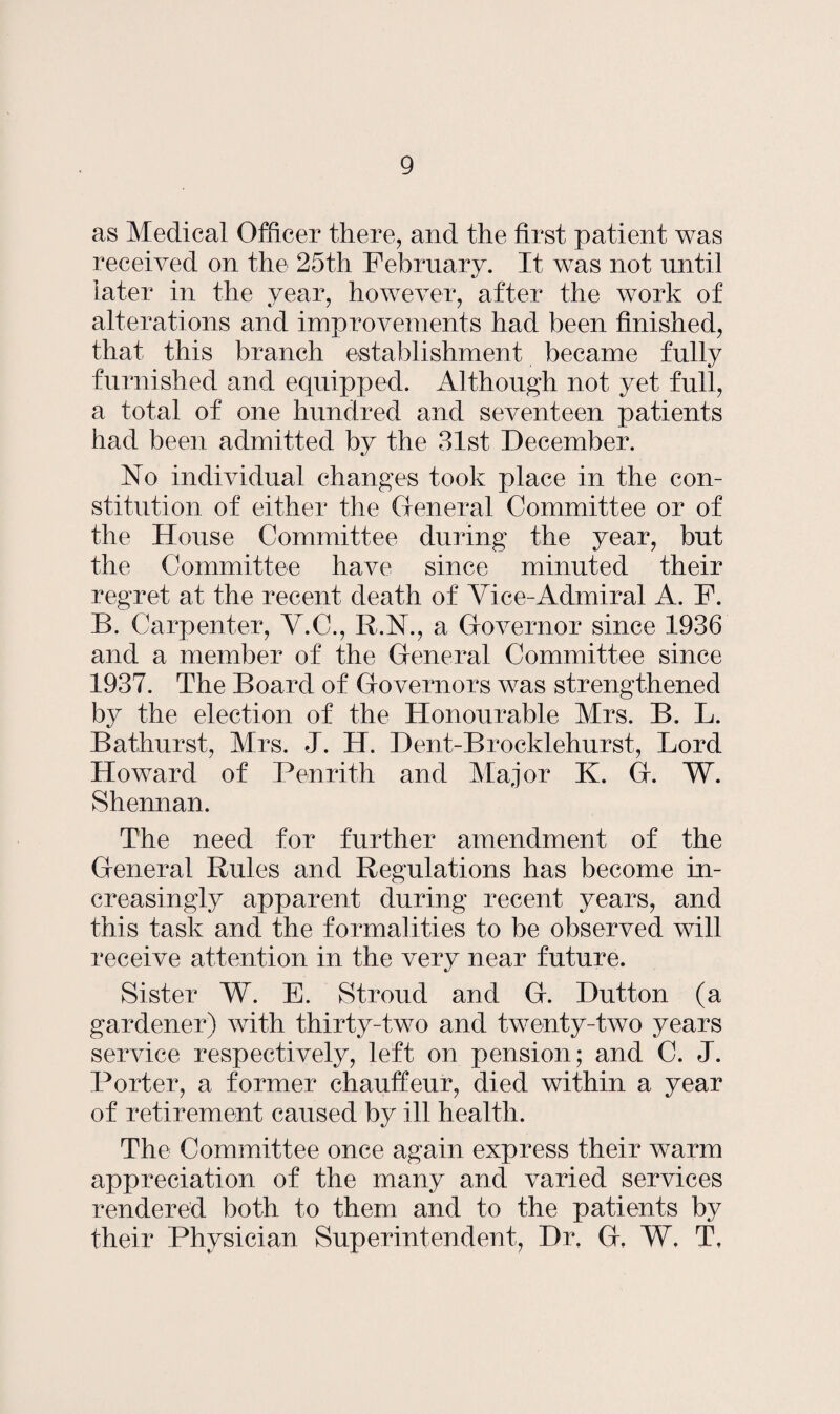 as Medical Officer there, and the first patient was received on the 25th February. It was not until later in the year, however, after the work of alterations and improvements had been finished, that this branch establishment became fully furnished and equipped. Although not yet full, a total of one hundred and seventeen patients had been admitted by the 31st December. No individual changes took place in the con¬ stitution of either the General Committee or of the House Committee during the year, but the Committee have since minuted their regret at the recent death of Vice-Admiral A. F. B. Carpenter, V.C., R.N., a Governor since 1936 and a member of the General Committee since 1937. The Board of Governors was strengthened by the election of the Honourable Mrs. B. L. Bathurst, Mrs. J. H. Dent-Brocldehurst, Lord Howard of Penrith and Major K. G. W. Shennan. The need for further amendment of the General Rules and Regulations has become in¬ creasingly apparent during recent years, and this task and the formalities to be observed will receive attention in the very near future. Sister W. E. Stroud and G. Dutton (a gardener) with thirty-two and twenty-two years service respectively, left on pension; and C. J. Porter, a former chauffeur, died within a year of retirement caused by ill health. The Committee once again express their warm appreciation of the many and varied services rendered both to them and to the patients by their Physician Superintendent, Dr. G, W, T,