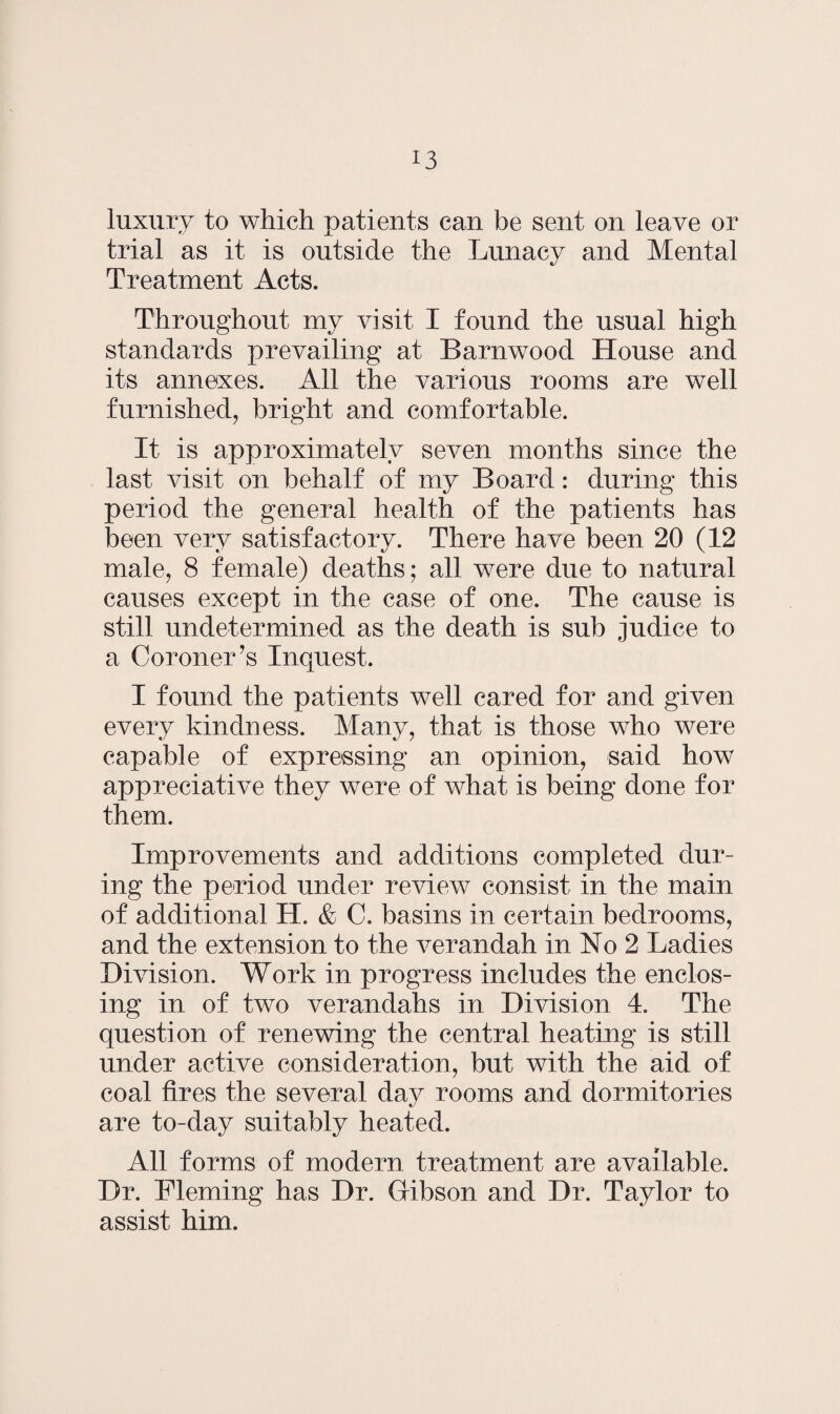 luxury to which patients can be sent on leave or trial as it is outside the Lunacy and Mental Treatment Acts. Throughout my visit I found the usual high standards prevailing at Barnwood House and its annexes. All the various rooms are well furnished, bright and comfortable. It is approximately seven months since the last visit on behalf of my Board: during this period the general health of the patients has been very satisfactory. There have been 20 (12 male, 8 female) deaths; all were due to natural causes except in the case of one. The cause is still undetermined as the death is sub judice to a Coroner’s Inquest. I found the patients well cared for and given every kindness. Many, that is those who were capable of expressing an opinion, said how appreciative they were of what is being done for them. Improvements and additions completed dur¬ ing the period under review consist in the main of additional H. & C. basins in certain bedrooms, and the extension to the verandah in No 2 Ladies Division. Work in progress includes the enclos¬ ing in of two verandahs in Division 4. The question of renewing the central heating is still under active consideration, but with the aid of coal fires the several day rooms and dormitories are to-day suitably heated. All forms of modern treatment are available. Dr. Fleming has Dr. Gribson and Dr. Taylor to assist him.