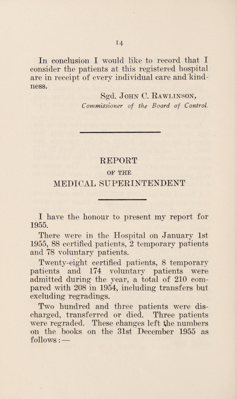 In conclusion I would like to record that I consider the patients at this registered hospital are in receipt of every individual care and kind¬ ness. Sgd. John C. Rawlinson, Commissioner of the Board of Control. REPORT OF THE MEDICAL SUPERINTENDENT I have the honour to present my report for 1955. There were in the Hospital on January 1st 1955, 88 certified patients, 2 temporary patients and 78 voluntary patients. Twenty-eight certified patients, 8 temporary patients and 174 voluntary patients were admitted during the year, a total of 210 com¬ pared with 208 in 1954, including transfers but excluding regradings. Two hundred and three patients were dis¬ charged, transferred or died. Three patients were regraded. These changes left the numbers on the books on the 31st December 1955 as follows: —