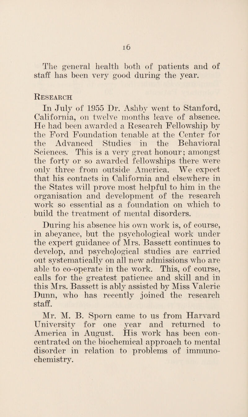 The general health both of patients and of staff has been very good during the year. Research In July of 1955 Dr. Ashby went to Stanford, California, on twelve months leave of absence. He had been awarded a Research Fellowship by the Ford Foundation tenable at the Center for the Advanced Studies in the Behavioral Sciences. This is a very great honour; amongst the forty or so awarded fellowships there were only three from outside America. We expect that his contacts in California and elsewhere in the States will prove most helpful to him in the organisation and development of the research work so essential as a foundation on which to build the treatment of mental disorders. During his absence his own work is, of course, in abeyance, but the psychological work under the expert guidance of Mrs. Bassett continues to develop, and psychological studies are carried out systematically on all new admissions who are able to co-operate in the work. This, of course, calls for the greatest patience and skill and in this Mrs. Bassett is ably assisted by Miss Valerie Dunn, who has recently joined the research staff. Mr. M. B. Sporn came to us from Harvard University for one year and returned to America in August. His work has been con¬ centrated on the biochemical approach to mental disorder in relation to problems of immuno- chemistry.