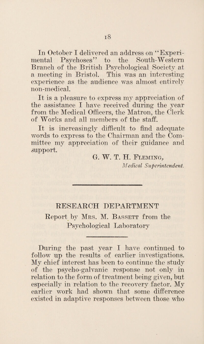 In October I delivered an address on “ Experi¬ mental Psychoses” to the South-Western Branch of the British Psychological Society at a meeting in Bristol. This was an interesting experience as the audience was almost entirely non-medical. It is a pleasure to express my appreciation of the assistance I have received during the year from the Medical Officers, the Matron, the Clerk of Works and all members of the staff. It is increasingly difficult to find adequate words to express to the Chairman and the Com¬ mittee my appreciation of their guidance and support. Cr. W. T. II. Fleming, Medical Superintendent. RESEARCH DEPARTMENT Report by Mrs. M. Bassett from the Psychological Laboratory During the past year I have continued to follow up the results of earlier investigations. My chief interest has been to continue the study of the psycho-galvanic response not only in relation to the form of treatment being given, but especially in relation to the recovery factor. My earlier work had shown that some difference existed in adaptive responses between those who