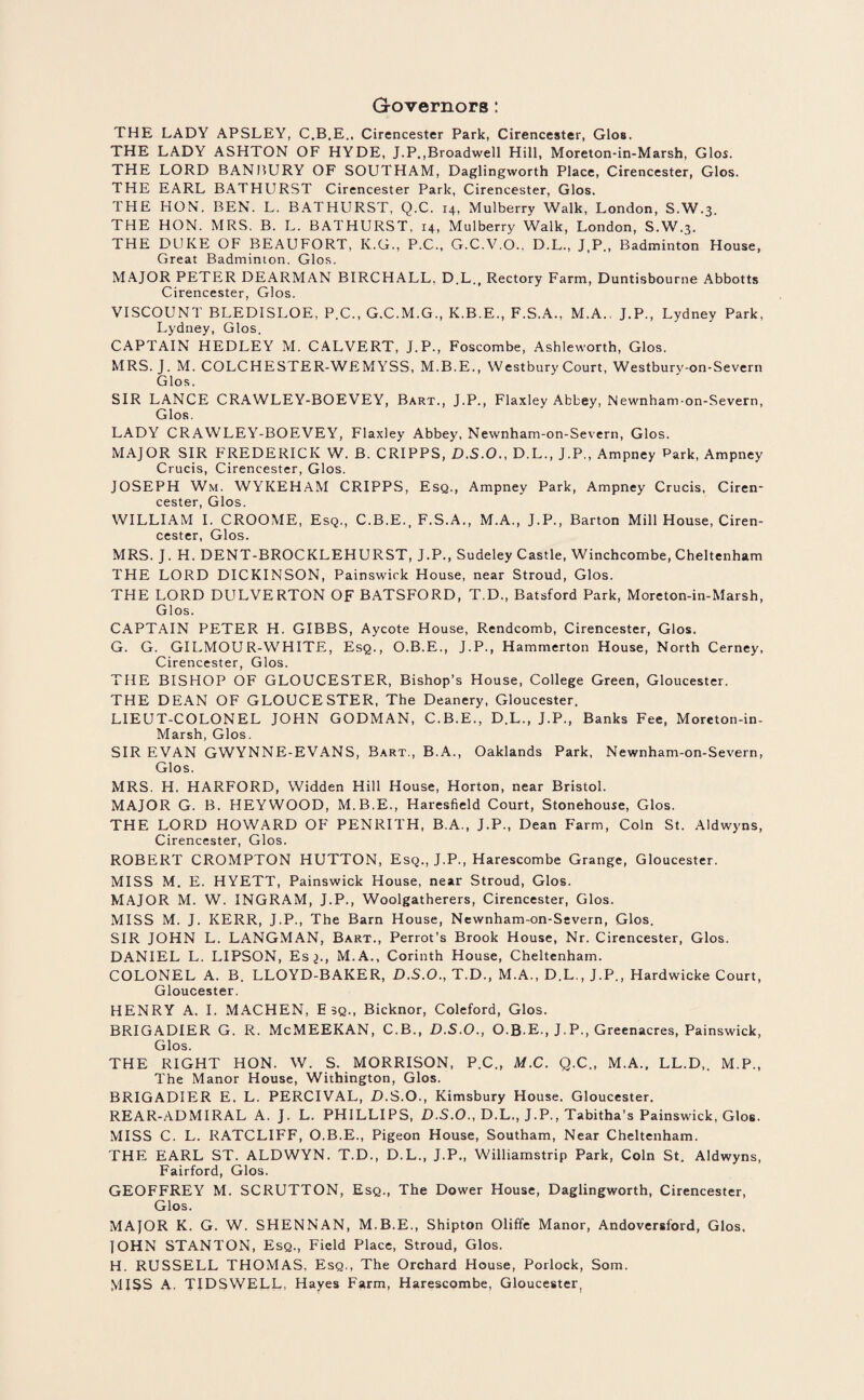 Governors: THE LADY APSLEY, C.B.E., Cirencester Park, Cirencester, Glos. THE LADY ASHTON OF HYDE, J.P.,Broadwell Hill, Moreton-in-Marsh, Glos. THE LORD BANBURY OF SOUTHAM, Daglingworth Place, Cirencester, Glos. THE EARL BATHURST Cirencester Park, Cirencester, Glos. THE HON. BEN. L. BATHURST, Q.C. 14, Mulberry Walk, London, S.W.3. THE HON. MRS. B. L. BATHURST, 14, Mulberry Walk, London, S.W.3. THE DUKE OF BEAUFORT, K.G., P.C., G.C.V.O., D.L., J.P., Badminton House, Great Badminton. Glos. MAJOR PETER DEARMAN BIRCHALL, D.L., Rectory Farm, Duntisbourne Abbotts Cirencester, Glos. VISCOUNT BLEDISLOE, P.C., G.C.M.G., K.B.E., F.S.A., M.A., J.P., Lydney Park, Lydney, Glos. CAPTAIN HEDLEY M. CALVERT, J.P., Foscombe, Ashleworth, Glos. MRS. J. M. COLCHESTER-WEMYSS, M.B.E., Westbury Court, Westbury-on-Severn Glos. SIR LANCE CRAWLEY-BOEVEY, Bart., J.P., Flaxley Abbey, Newnham-on-Severn, Glos. LADY CRAWLEY-BOEVEY, Flaxley Abbey, Newnham-on-Severn, Glos. MAJOR SIR FREDERICK W. B. CRIPPS, D.S.O., D.L., J.P., Ampney Park, Ampney Crucis, Cirencester, Glos. JOSEPH Wm. WYKEHAM CRIPPS, Esq., Ampney Park, Ampney Crucis, Ciren¬ cester, Glos. WILLIAM I. CROOME, Esq., C.B.E., F.S.A., M.A., J.P., Barton Mill House, Ciren¬ cester, Glos. MRS. J . H. DENT-BROCKLEHURST, J.P., Sudeley Castle, Winchcombe, Cheltenham THE LORD DICKINSON, Painswick House, near Stroud, Glos. THE LORD DULVERTON OF BATSFORD, T.D., Batsford Park, Moreton-in-Marsh, Glos. CAPTAIN PETER H. GIBBS, Aycote House, Rendcomb, Cirencester, Glos. G. G. GILMOUR-WHITE, Esq., O.B.E., J.P., Hammerton House, North Cerney, Cirencester, Glos. THE BISHOP OF GLOUCESTER, Bishop’s House, College Green, Gloucester. THE DEAN OF GLOUCESTER, The Deanery, Gloucester. LIEUT-COLONEL JOHN GODMAN, C.B.E., D.L., J.P., Banks Fee, Moreton-in- Marsh, Glos. SIR EVAN GWYNNE-EVANS, Bart., B.A., Oaklands Park, Newnham-on-Severn, Glos. MRS. H. HARFORD, Widden Hill House, Horton, near Bristol. MAJOR G. B. HEY WOOD, M.B.E., Haresfield Court, Stonehouse, Glos. THE LORD HOWARD OF PENRITH, B.A., J.P., Dean Farm, Coin St. Aldwyns, Cirencester, Glos. ROBERT CROMPTON HUTTON, Esq., J.P., Harescombe Grange, Gloucester. MISS M. E. HYETT, Painswick House, near Stroud, Glos. MAJOR M. W. INGRAM, J.P., Woolgatherers, Cirencester, Glos. MISS M. J. KERR, J.P., The Barn House, Newnham-on-Severn, Glos. SIR JOHN L. LANGMAN, Bart., Perrot’s Brook House, Nr. Cirencester, Glos. DANIEL L. LIPSON, Es^., M.A., Corinth House, Cheltenham. COLONEL A. B. LLOYD-BAKER, D.S.O., T.D., M.A., D.L., J.P., Hardwicke Court, Gloucester. HENRY A. I. MACHEN, E 3Q., Bicknor, Coleford, Glos. BRIGADIER G. R. McMEEKAN, C.B., D.S.O., O.B.E., J.P., Greenacres, Painswick, Glos. THE RIGHT HON. W. S. MORRISON, P.C., M.C. Q.C., M.A., LL.D,. M.P., The Manor House, Withington, Glos. BRIGADIER E, L. PERCIVAL, D.S.O., Kimsbury House. Gloucester. REAR-ADMIRAL A. J. L. PHILLIPS, D.S.O., D.L., J.P., Tabitha’s Painswick, Glos. MISS C. L. RATCLIFF, O.B.E., Pigeon House, Southam, Near Cheltenham. THE EARL ST. ALDWYN. T.D., D.L., J.P., Williamstrip Park, Coin St. Aldwyns, Fairford, Glos. GEOFFREY M. SCRUTTON, Esq., The Dower House, Daglingworth, Cirencester, Glos. MAJOR K. G. W. SHENNAN, M.B.E., Shipton Oliffe Manor, Andoversford, Glos, JOHN STANTON, Esq., Field Place, Stroud, Glos. H. RUSSELL THOMAS, Esq., The Orchard House, Porlock, Som. MISS A. TIDSWELL, Hayes Farm, Harescombe, Gloucester,