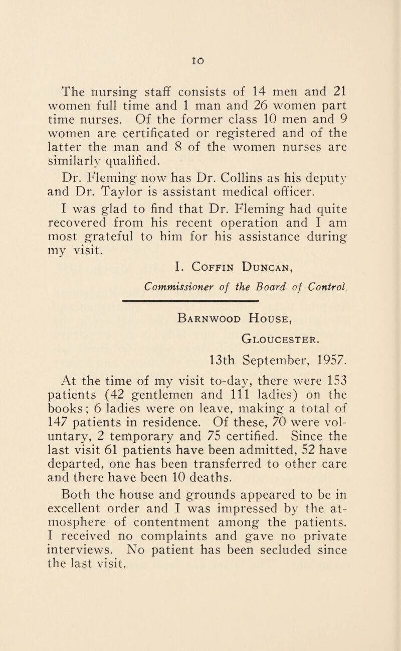 The nursing staff consists of 14 men and 21 women full time and 1 man and 26 women part time nurses. Of the former class 10 men and 9 women are certificated or registered and of the latter the man and 8 of the women nurses are similarly qualified. Dr. Fleming now has Dr. Collins as his deputy and Dr. Taylor is assistant medical officer. I was glad to find that Dr. Fleming had quite recovered from his recent operation and I am most grateful to him for his assistance during my visit. I. Coffin Duncan, Commissioner of the Board of Control. Barnwood House, Gloucester. 13th September, 1957. At the time of my visit to-day, there were 153 patients (42 gentlemen and 111 ladies) on the books; 6 ladies were on leave, making a total of 147 patients in residence. Of these, 70 were vol¬ untary, 2 temporary and 75 certified. Since the last visit 61 patients have been admitted, 52 have departed, one has been transferred to other care and there have been 10 deaths. Both the house and grounds appeared to be in excellent order and I was impressed by the at¬ mosphere of contentment among the patients. I received no complaints and gave no private interviews. No patient has been secluded since the last visit,