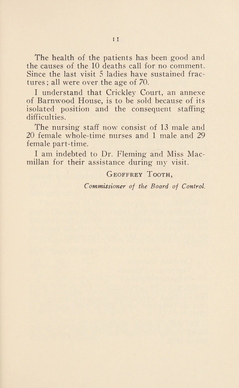 The health of the patients has been good and the causes of the 10 deaths call for no comment. Since the last visit 5 ladies have sustained frac¬ tures ; all were over the age of 70. I understand that Crickley Court, an annexe of Barnwood House, is to be sold because of its isolated position and the consequent staffing difficulties. The nursing staff now consist' of 13 male and 20 female whole-time nurses and 1 male and 29 female part-time. I am indebted to Dr. Fleming and Miss Mac¬ millan for their assistance during my visit. Geoffrey Tooth, Commissioner of the Board of Control.