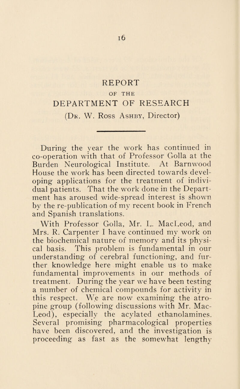 REPORT OF THE DEPARTMENT OF RESEARCH (Dk. W. Ross Ashby, Director) During the year the work has continued in co-operation with that of Professor Golla at the Burden Neurological Institute. At Barnwood House the work has been directed towards devel¬ oping applications for the treatment of indivi¬ dual patients. That the work done in the Depart¬ ment has aroused wide-spread interest is shown by the re-publication of my recent book in French and Spanish translations. With Professor Golla, Mr. L. MacLeod, and Mrs. R. Carpenter I have continued my work on the biochemical nature of memory and its physi¬ cal basis. This problem is fundamental in our understanding of cerebral functioning, and fur¬ ther knowledge here might enable us to make fundamental improvements in our methods of treatment. During the year we have been testing a number of chemical compounds for activity in this respect. We are now examining' the atro¬ pine group (following discussions with Mr. Mac¬ Leod), especially the acylated ethanolamines. Several promising pharmacological properties have been discovered, and the investigation is proceeding as fast as the somewhat lengthy