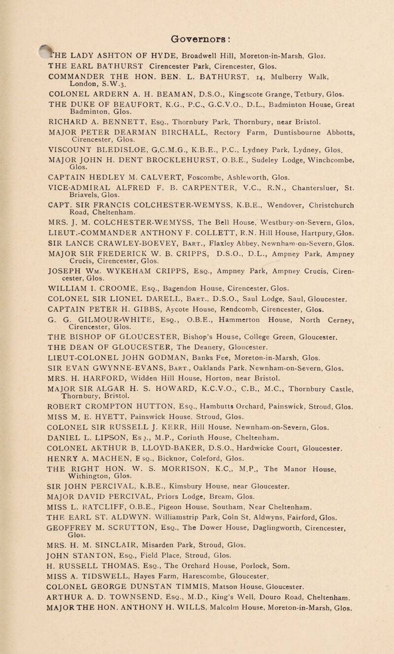 Governors: THE LADY ASHTON OF HYDE, Broadwell Hill, Moreton-in-Marsh, Glos. THE EARL BATHURST Cirencester Park, Cirencester, Glos, COMMANDER THE HON. BEN. L. BATHURST, 14, Mulberry Walk, London, S.W.3. COLONEL ARDERN A. H. BEAMAN, D.S.O., Kingscote Grange, Tetbury, Glos. THE DUKE OF BEAUFORT, K.G., P.C., G.C.V.O., D.L., Badminton House, Great Badminton, Glos. RICHARD A. BENNETT, Esq., Thornbury Park, Thornbury, near Bristol. MAJOR PETER DEARMAN BIRCHALL, Rectory Farm, Duntisbourne Abbotts, Cirencester, Glos. VISCOUNT BLEDISLOE, G.C.M.G., K.B.E., P.C., Lydney Park, Lydney, Glos. MAJOR JOHN H. DENT BROCKLEHURST, O.B.E., Sudeley Lodge, Winchcombe, Glos. CAPTAIN HEDLEY M. CALVERT, Foscombe, Ashleworth, Glos. VICE-ADMIRAL ALFRED F. B. CARPENTER, V.C., R.N., Chantersluer, St. Briavels, Glos. CAPT. SIR FRANCIS COLCHESTER-WEMYSS, K.B.E., Wendover, Christchurch Road, Cheltenham. MRS. J. M. COLCHESTER-WEMYSS, The Bell House, Westbury-on-Severn, Glos, LIEUT.-COMMANDER ANTHONY F. COLLETT, R.N. Hill House, Hartpury, Glos. SIR LANCE CRAWLEY-BOEVEY, Bart., Flaxley Abbey, Newnham-on-Severn, Glos. MAJOR SIR FREDERICK W. B. CRIPPS, D.S.O., D.L., Ampney Park, Ampney Crucis, Cirencester, Glos. JOSEPH Wm. WYKEHAM CRIPPS, Esq., Ampney Park, Ampney Crucis, Ciren¬ cester, Glos. WILLIAM I. CROOME, Esq., Bagendon House, Cirencester, Glos. COLONEL SIR LIONEL DARELL, Bart., D.S.O., Saul Lodge, Saul, Gloucester. CAPTAIN PETER H. GIBBS, Aycote House, Rendcomb, Cirencester, Glos. G. G. GILMOUR-^WHITE, Esq., O.B.E., Hammerton House, North Cerney, Cirencester, Glos. THE BISHOP OF GLOUCESTER, Bishop’s House, College Green, Gloucester. THE DEAN OF GLOUCESTER, The Deanery, Gloucester. LIEUT-COLONEL JOHN GODMAN, Banks Fee, Moreton-in-Marsh, Glos. SIR EVAN GWYNNE-EVANS, Bart., Oaklands Park, Newnham-on-Severn, Glos. MRS. H. HARFORD, Widden Hill House, Horton, near Bristol. Major sir ALGAR H. S. Howard, K.C.V.O., C.B., M.C., Thornbury Castle, Thornbury, Bristol. ROBERT CROMPTON HUTTON, Esq., Hambutts Orchard, Painswick, Stroud, Glos. MISS M. E. HYETT, Painswick House, Stroud, Glos. COLONEL SIR RUSSEI/L J. KERR, Hill House, Newnham-on-Severn, Glos. DANIEL L. LIPSON, Es^., M.P., Corinth House, Cheltenham. COLONEL ARTHUR B. LLOYD-BAKER, D.S.O., Hardwicke Court, Gloucester. HENRY A, MACHEN, E 3Q., Bicknor, Coleford, Glos. THE RIGHT HON. W. S. MORRISON, K.C., M.P., The Manor House, Withington, Glos. SIR JOHN PERCIVAL, K.B.E., Kimsbury House, near Gloucester. MAJOR DAVID PERCIVAL, Priors Lodge, Bream, Glos. MISS L. RATCLIFF, O.B.E., Pigeon House, Southam, Near Cheltenham. THE EARL ST. ALDWYN. Williamstrip Park, Coin St. Aldwyns, Fairford, Glos. GEOFFREY M. SCRUTTON, Esq., The Dower House, Daglingworth, Cirencester, Glos. MRS. H. M. SINCLAIR, Misarden Park, Stroud, Glos. JOHN STANTON, Esq., Field Place, Stroud, Glos. H. RUSSELL THOMAS, Esq., The Orchard House, Porlock, Som. MISS A. TIDSWELL, Hayes Farm, Harescombe, Gloucester. COLONEL GEORGE DUNSTAN TIMMIS, Matson House, Gloucester. ARTHUR A. D. TOWNSEND, Esq., M.D., King’s Well, Douro Road, Cheltenham. MAJOR THE HON. ANTHONY H. WILLS, Malcolm House, Moreton-in-Marsh, Glos.