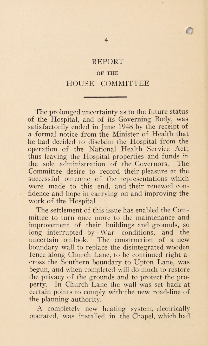 c 4 REPORT OF THE HOUSE COMMITTEE The prolonged uncertainty as to the future status of the Hospital, and of its Governing Body, was satisfactorily ended in June 1948 by the receipt of a formal notice from the Minister of Health that he had decided to disclaim the Hospital from the operation of the National Health Service Act; thus leaving the Hospital properties and funds in the sole administration of the Governors. The Committee desire to record their pleasure at the successful outcome of the representations which were made to this end, and their renewed con¬ fidence and hope in carrying on and improving the work of the Hospital. The settlement of this issue has enabled the Com¬ mittee to turn once more to the maintenance and improvement of their buildings and grounds, so long interrupted by War conditions, and the uncertain outlook. The construction of a new boundary wall to replace the disintegrated wooden fence along Church Lane, to be continued right a- cross the Southern boundary to Upton Lane, was begun, and when completed will do much to restore the privacy of the grounds and to protect the pro¬ perty. In Church Lane the wall was set back at certain points to comply with the new road-line of the planning authority. A completely new heating system, electrically operated, was installed in the Chapel, which had