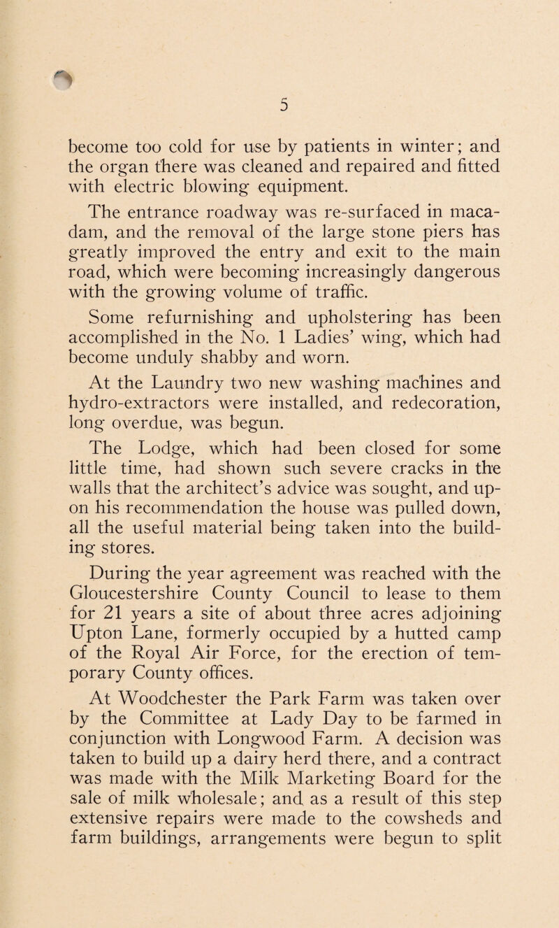 become too cold for use by patients in winter; and the organ there was cleaned and repaired and fitted with electric blowing equipment. The entrance roadway was re-surfaced in maca¬ dam, and the removal of the large stone piers has greatly improved the entry and exit to the main road, which were becoming increasingly dangerous with the growing volume of traffic. Some refurnishing and upholstering has been accomplished in the No. 1 Ladies’ wing, which had become unduly shabby and worn. At the Laundry two new washing machines and hydro-extractors were installed, and redecoration, long overdue, was begun. The Lodge, which had been closed for some little time, had shown such severe cracks in the walls that the architect’s advice was sought, and up¬ on his recommendation the house was pulled down, all the useful material being taken into the build¬ ing stores. During the year agreement was reached with the Gloucestershire County Council to lease to them for 21 years a site of about three acres adjoining Upton Lane, formerly occupied by a hutted camp of the Royal Air Force, for the erection of tem¬ porary County offices. At Woodchester the Park Farm was taken over by the Committee at Lady Day to be farmed in conjunction with Longwood Farm. A decision was taken to build up a dairy herd there, and a contract was made with the Milk Marketing Board for the sale of milk wholesale; and as a result of this step extensive repairs were made to the cowsheds and farm buildings, arrangements were begun to split