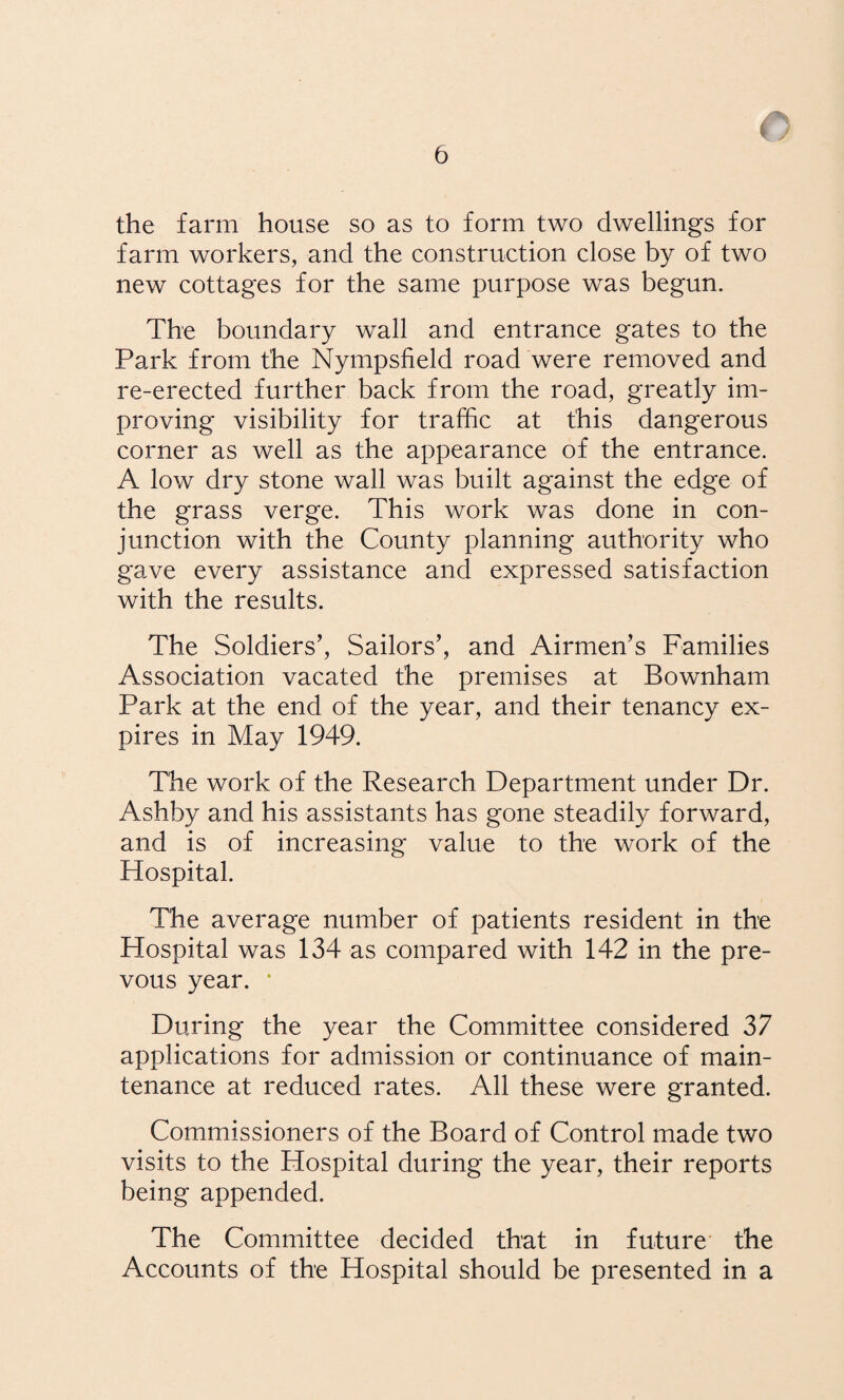 the farm house so as to form two dwellings for farm workers, and the construction close by of two new cottages for the same purpose was begun. The boundary wall and entrance gates to the Park from the Nympsfield road were removed and re-erected further back from the road, greatly im¬ proving visibility for traffic at this dangerous corner as well as the appearance of the entrance. A low dry stone wall was built against the edge of the grass verge. This work was done in con¬ junction with the County planning authority who gave every assistance and expressed satisfaction with the results. The Soldiers’, Sailors’, and Airmen’s Families Association vacated the premises at Bownham Park at the end of the year, and their tenancy ex¬ pires in May 1949. The work of the Research Department under Dr. Ashby and his assistants has gone steadily forward, and is of increasing value to the work of the Hospital. The average number of patients resident in the Hospital was 134 as compared with 142 in the pre- vous year. ‘ During the year the Committee considered 37 applications for admission or continuance of main¬ tenance at reduced rates. All these were granted. Commissioners of the Board of Control made two visits to the Hospital during the year, their reports being appended. The Committee decided that in future the Accounts of the Hospital should be presented in a
