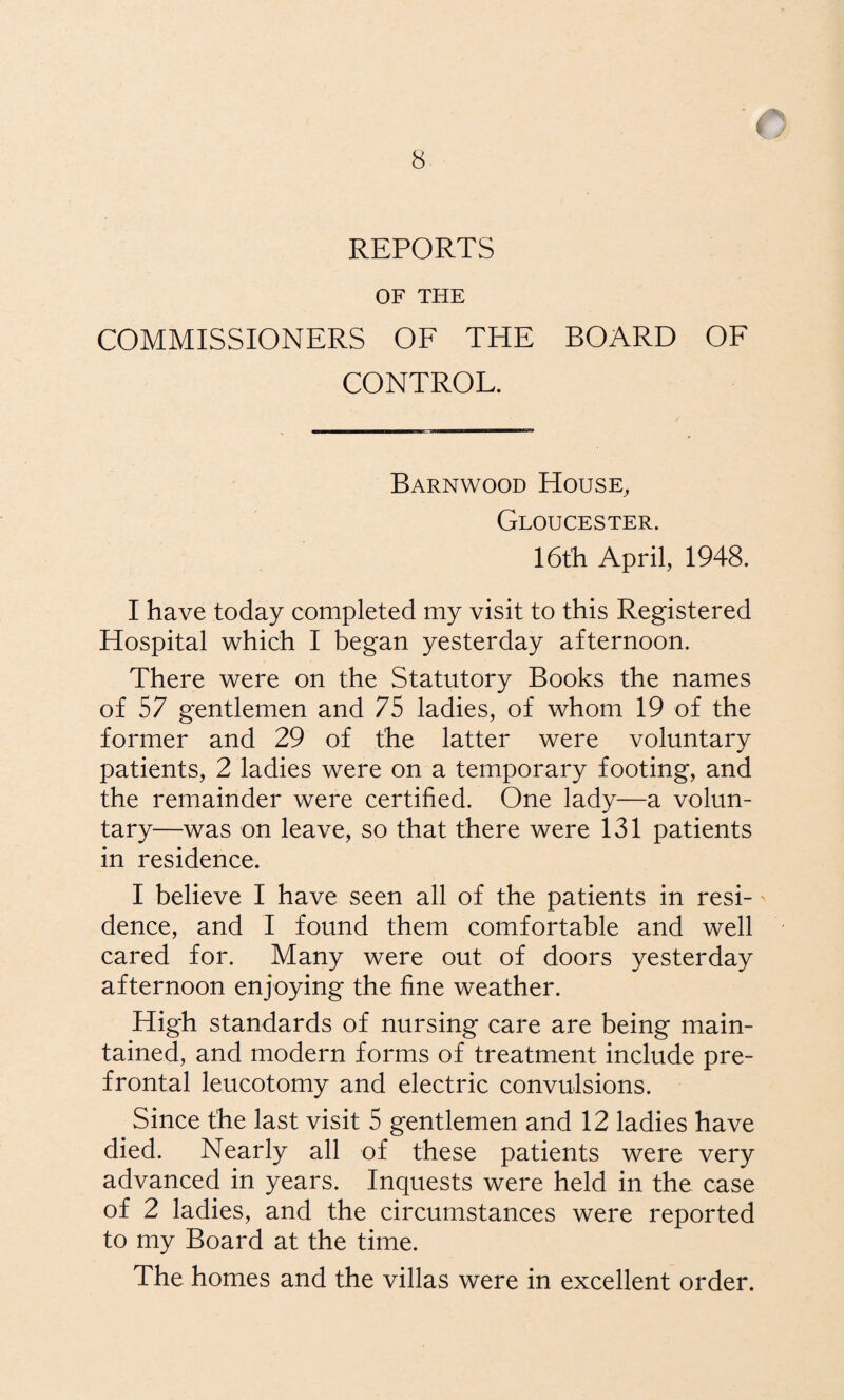 REPORTS OF THE COMMISSIONERS OE THE BOARD OF CONTROL. Barnwood House, Gloucester. 16th April, 1948. I have today completed my visit to this Registered Hospital which I began yesterday afternoon. There were on the Statutory Books the names of 57 gentlemen and 75 ladies, of whom 19 of the former and 29 of the latter were voluntary patients, 2 ladies were on a temporary footing, and the remainder were certified. One lady—a volun¬ tary—was on leave, so that there were 131 patients in residence. I believe I have seen all of the patients in resi-' dence, and I found them comfortable and well cared for. Many were out of doors yesterday afternoon enjoying the fine weather. High standards of nursing care are being main¬ tained, and modern forms of treatment include pre- frontal leucotomy and electric convulsions. Since the last visit 5 gentlemen and 12 ladies have died. Nearly all of these patients were very advanced in years. Inquests were held in the case of 2 ladies, and the circumstances were reported to my Board at the time. The homes and the villas were in excellent order.