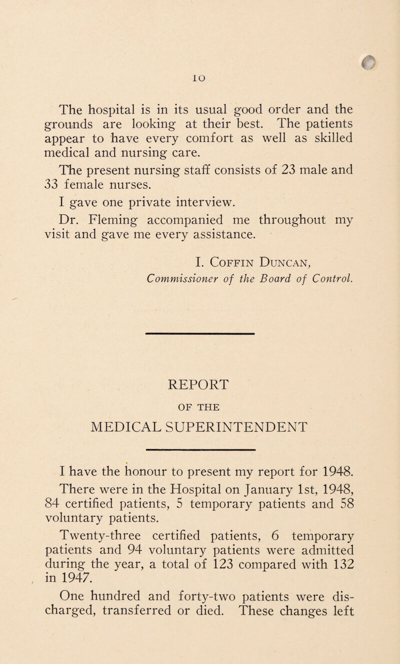 The hospital is in its usual good order and the grounds are looking at their best. The patients appear to have every comfort as well as skilled medical and nursing care. The present nursing staff consists of 23 male and 33 female nurses. I gave one private interview. Dr. Fleming accompanied me throughout my visit and gave me every assistance. I. Coffin Duncan, Commissioner of the Board of Control. REPORT OF THE MEDICAL SUPERINTENDENT * I have the honour to present my report for 1948. There were in the Hospital on January 1st, 1948, 84 certified patients, 5 temporary patients and 58 voluntary patients. Twenty-three certified patients, 6 temporary patients and 94 voluntary patients were admitted during the year, a total of 123 compared with 132 in 1947. One hundred and forty-two patients were dis¬ charged, transferred or died. These changes left