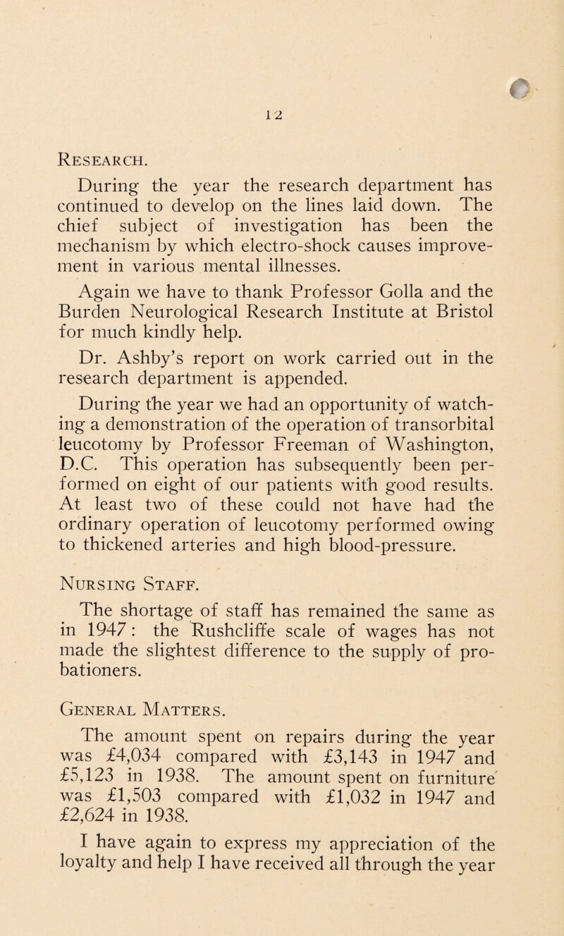 Research. During the year the research department has continued to develop on the lines laid down. The chief subject of investigation has been the mechanism by which electro-shock causes improve¬ ment in various mental illnesses. Again we have to thank Professor Golla and the Burden Neurological Research Institute at Bristol for much kindly help. Dr. Ashby’s report on work carried out in the research department is appended. During the year we had an opportunity of watch¬ ing a demonstration of the operation of transorbital leucotomy by Professor Freeman of Washington, D.C. This operation has subsequently been per¬ formed on eight of our patients with good results. At least two of these could not have had the ordinary operation of leucotomy performed owing to thickened arteries and high blood-pressure. Nursing Staff. The shortage of staff has remained the same as in 1947: the Rushcliffe scale of wages has not made the slightest difference to the supply of pro¬ bationers. General Matters. The amount spent on repairs during the year was £4,034 compared with £3,143 in 1947 and £5,123 in 1938. The amount spent on furniture was £1,503 compared with £1,032 in 1947 and £2,624 in 1938. I have again to express my appreciation of the loyalty and help I have received all through the year