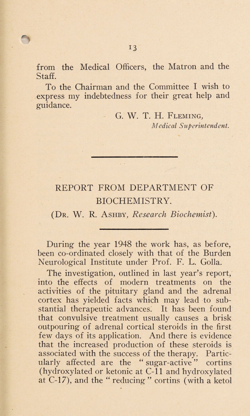 from the Medical Officers, the Matron and the Staff. To the Chairman and the Committee I wish to express my indebtedness for their great help and guidance. G. W. T. H. Fleming, Medical Superintendent. REPORT FROM DEPARTMENT OF BIOCHEMISTRY. (Dr. W. R. Ashby, Research Biochemist). During the year 1948 the work has, as before, been co-ordinated closely with that of the Burden Neurological Institute under Prof. F. L. Golla. The investigation, outlined in last year's report, into the effects of modern treatments on the activities of the pituitary gland and the adrenal cortex has yielded facts which may lead to sub¬ stantial therapeutic advances! It has been found that convulsive treatment usually causes a brisk outpouring of adrenal cortical steroids in the first few days of its application. And there is evidence that the increased production of these steroids is associated with the success of the therapy. Partic¬ ularly affected are the sugar-active cortins (hydroxylated or ketonic at C-11 and hydroxylated at C-17), and the “ reducing  cortins (with a ketol