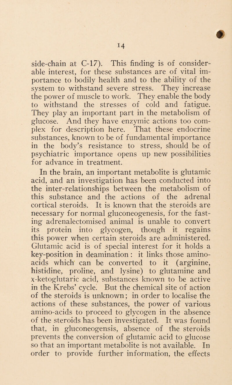 # side-chain at C-17). This finding is of consider¬ able interest, for these substances are of vital im¬ portance to bodily health and to the ability of the system to withstand severe stress. They increase the power of muscle to work. They enable the body to withstand the stresses of cold and fatigue. They play an important part in the metabolism of glucose. And they have enzymic actions too com¬ plex for description here. That these endocrine substances, known to be of fundamental importance in the body’s resistance to stress, should be of psychiatric importance opens up new possibilities for advance in treatment. In the brain, an important metabolite is glutamic acid, and an investigation has been conducted into the inter-relationships between the metabolism of this substance and the actions of the adrenal cortical steroids. It is known that the steroids are necessary for normal gluconeogenesis, for the fast¬ ing adrenalectomised animal is unable to convert its protein into glycogen, though it regains this power when certain steroids are administered. Glutamic acid is of special interest for it holds a key-position in deamination: it links those amino- acids which can be converted to it (arginine, histidine, proline, and lysine) to glutamine and x-ketoglutaric acid, substances known to be active in the Krebs’ cycle. But the chemical site of action of the steroids is unknown; in order to localise the actions of these substances, the power of various amino-acids to proceed to glycogen in the absence of the steroids has been investigated. It was found that, in gluconeogensis, absence of the steroids prevents the conversion of glutamic acid to glucose so that an important metabolite is not available. In order to provide further information, the effects