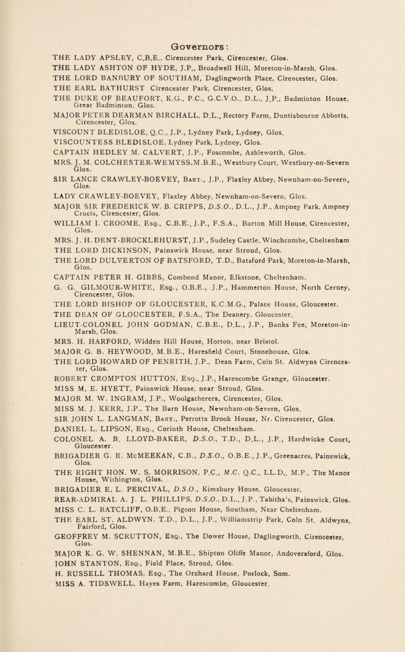 Governors: THE LADY APSLEY, C.B.E., Cirencester Park, Cirencester, Glos. THE LADY ASHTON OF HYDE, J.P., Broadwell Hill, Moreton-in-Marsh, Glos. THE LORD BANBURY OF SOUTHAM, Daglingworth Place, Cirencester, Glos. THE EARL BATHURST Cirencester Park, Cirencester, Glos, THE DUKE OF BEAUFORT, K.G., P.C., G.C.V.O., D.L., J.P., Badminton House, Great Badminton, Glos. MAJOR PETER DEARMAN BIRCHALL, D.L., Rectory Farm, Duntisbourne Abbotts, Cirencester, Glos. VISCOUNT BLEDISLOE, Q.C., J.P., Lydney Park, Lydney, Glos. VISCOUNTESS BLEDISLOE, Lydney Park, Lydney, Glos. CAPTAIN HEDLEY M. CALVERT, J.P., Foscombe, Ashleworth, Glos. MRS. J. M. COLCHESTER-WEMYSS.M.B.E., Westbury Court, Westbury-on-Severn Glos. SIR LANCE CRAWLEY-BOEVEY, Bart., J.P., Flaxley Abbey, Newnham-on-Severn, Glos. LADY CRAWLEY-BOEVEY, Flaxley Abbey, Newnham-on-Severn, Glos. MAJOR SIR FREDERICK W. B. CRIPPS, D.S.O., D.L., J.P., Ampney Park, Ampney Crucis, Cirencester, Glos. WILLIAM I. CROOME, Esq., C.B.E.,J.P., F.S.A., Barton Mill House, Cirencester, Glos. MRS. J. H. DENT-BROCKLEHURST, J.P., Sudeley Castle, Winchcombe, Cheltenham THE LORD DICKINSON, Painswick House, near Stroud, Glos. THE LORD DULVERTON OF BATSFORD, T.D., Batsford Park, Moreton-in-Marsh, Glos. CAPTAIN PETER H. GIBBS, Combend Manor, Elkstone, Cheltenham. G. G. GILMOUR-WHITE, Esq., O.B.E., J.P., Hammerton H ouse, North Cerney, Cirencester, Glos. THE LORD BISHOP OF GLOUCESTER, K.C.M.G., Palace House, Gloucester. THE DEAN OF GLOUCESTER, F.S.A., The Deanery, Gloucester. LIEUT-COLONEL JOHN GODMAN, C.B.E., D.L., J.P., Banks Fee, Moreton-in- Marsh, Glos. MRS. H. HARFORD, Widden Hill House, Horton, near Bristol. MAJOR G. B. HEYWOOD, M.B.E., Haresfield Court, Stonehouse, Glos. THE LORD HOWARD OF PENRITH, J.P., Dean Farm, Coin St. Aldwyns Cirences¬ ter, Glos. ROBERT CROMPTON HUTTON, Esq., J.P., Harescombe Grange, Gloucester. MISS M. E. HYETT, Painswick House, near Stroud, Glos. MAJOR M. W. INGRAM, J.P., Woolgatherers, Cirencester, Glos. MISS M. J. KERR, J.P., The Barn House, Newnham-on-Severn, Glos. SIR JOHN L. LANGMAN, Bart., Perrotts Brook House, Nr. Cirencester, Glos. DANIEL L. LIPSON, Esq., Corinth House, Cheltenham. COLONEL A. B. LLOYD-BAKER, D.S.O., T.D., D.L., J.P., Hardwicke Court, Gloucester. BRIGADIER G. R. McMEEKAN, C.B., D.S.O., O.B.E., J.P., Greenacres, Painswick, Glos. THE RIGHT HON. W. S. MORRISON, P.C., M.C. Q.C., LL.D,. M.P., The Manor House, Wiihington, Glos. BRIGADIER E. L. PERCIVAL, D.S.O., Kimsbury House. Gloucester. REAR-ADMIRAL A. J. L. PHILLIPS, D.S.O., D.L., J.P., Tabitha’s, Painswick, Glos. MISS C. L. RATCLIFF, O.B.E., Pigeon House, Southam, Near Cheltenham. THE EARL ST. ALDWYN. T.D., D.L., J.P., Williamstrip Park, Coin St. Aldwyns, Fairford, Glos. GEOFFREY M. SCRUTTON, Esq., The Dower House, Daglingworth, Cirencester, Glos. MAJOR K. G. W. SHENNAN, M.B.E., Shipton Oliffe Manor, Andoversford, Glos. JOHN STANTON, Esq., Field Place, Stroud, Glos. H. RUSSELL THOMAS, Esq., The Orchard House, Porlock, Som. MISS A. TIDSWELL, Hayes Farm, Harescombe, Gloucester,
