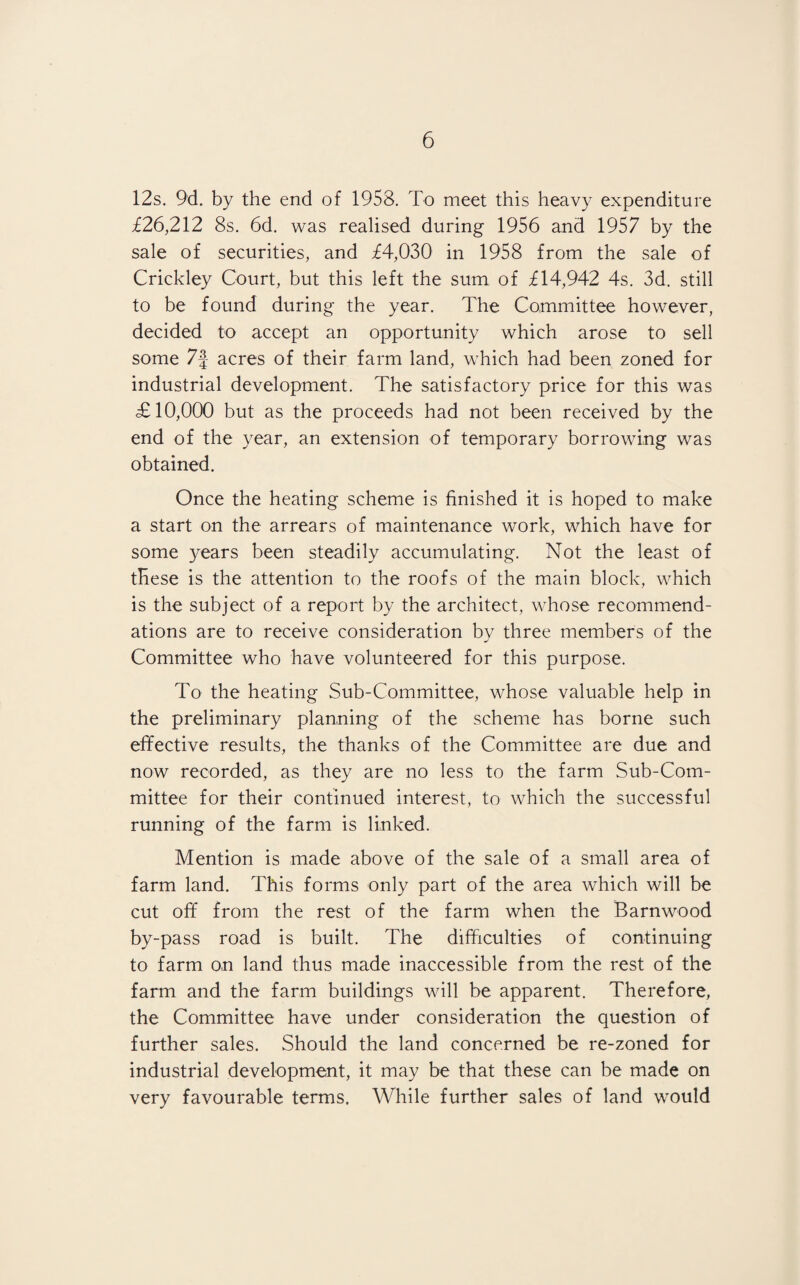 12s. 9d. by the end of 1958. To meet this heavy expenditure £26,212 8s. 6d. was realised during 1956 and 1957 by the sale of securities, and £4,030 in 1958 from the sale of Crickley Court, but this left the sum of £14,942 4s. 3d. still to be found during the year. The Committee however, decided to accept an opportunity which arose to sell some 7f acres of their farm land, which had been zoned for industrial development. The satisfactory price for this was £10,000 but as the proceeds had not been received by the end of the year, an extension of temporary borrowing was obtained. Once the heating scheme is finished it is hoped to make a start on the arrears of maintenance work, which have for some years been steadily accumulating. Not the least of these is the attention to the roofs of the main block, which is the subject of a report by the architect, whose recommend¬ ations are to receive consideration by three members of the Committee who have volunteered for this purpose. To the heating Sub-Committee, whose valuable help in the preliminary planning of the scheme has borne such effective results, the thanks of the Committee are due and now recorded, as they are no less to the farm Sub-Com¬ mittee for their continued interest, to which the successful running of the farm is linked. Mention is made above of the sale of a small area of farm land. This forms only part of the area which will be cut off from the rest of the farm when the Barnwood by-pass road is built. The difficulties of continuing to farm on land thus made inaccessible from the rest of the farm and the farm buildings will be apparent. Therefore, the Committee have under consideration the question of further sales. Should the land concerned be re-zoned for industrial development, it may be that these can be made on very favourable terms. While further sales of land would