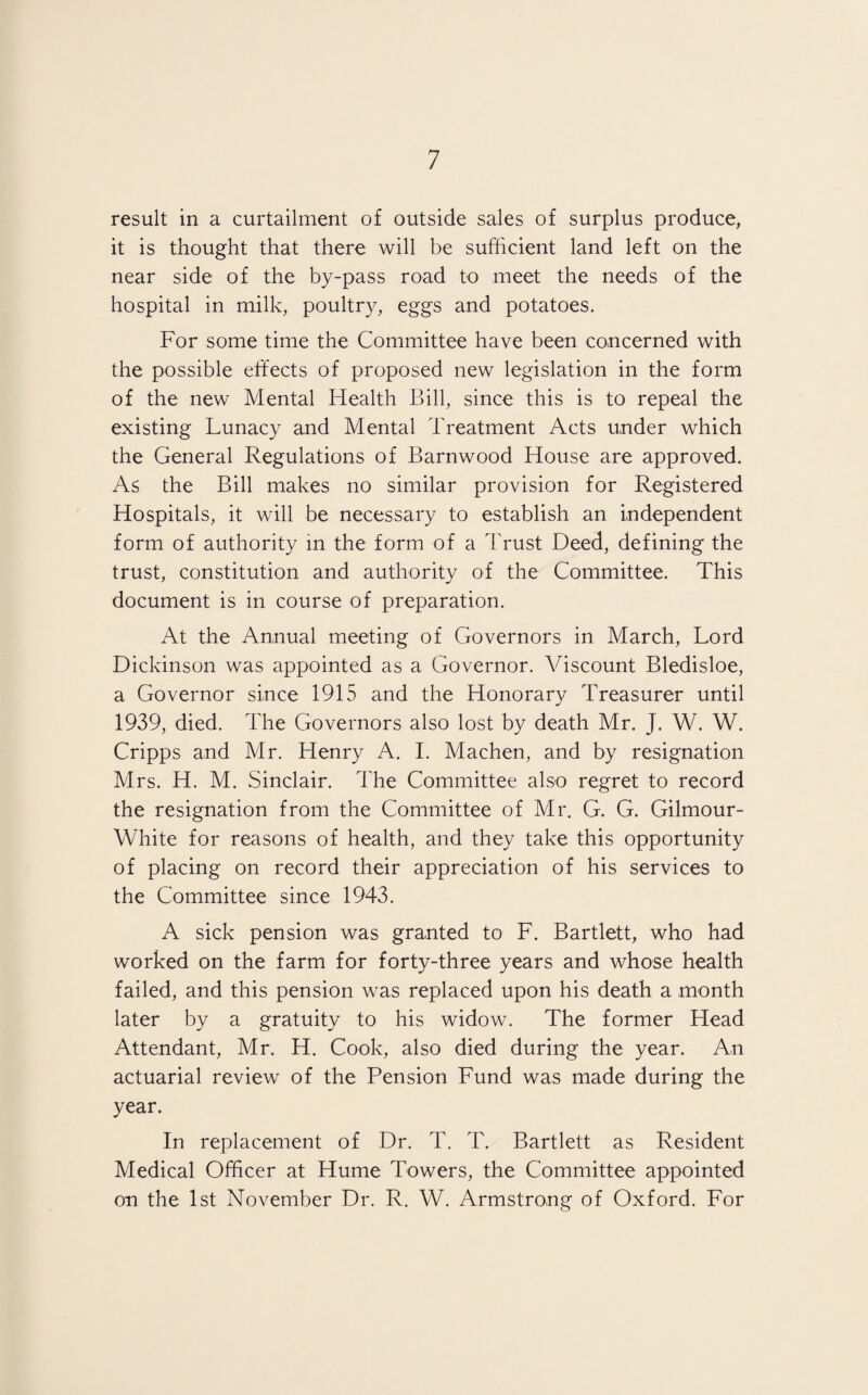 result in a curtailment of outside sales of surplus produce, it is thought that there will be sufficient land left on the near side of the by-pass road to meet the needs of the hospital in milk, poultry, eggs and potatoes. For some time the Committee have been concerned with the possible effects of proposed new legislation in the form of the new Mental Health Bill, since this is to repeal the existing Lunacy and Mental Treatment Acts under which the General Regulations of Barnwood House are approved. As the Bill makes no similar provision for Registered Hospitals, it will be necessary to establish an independent form of authority in the form of a Trust Deed, defining the trust, constitution and authority of the Committee. This document is in course of preparation. At the Annual meeting of Governors in March, Lord Dickinson was appointed as a Governor. Viscount Bledisloe, a Governor since 1915 and the Honorary Treasurer until 1939, died. The Governors also lost by death Mr. J. W. W. Cripps and Mr. Henry A. I. Machen, and by resignation Mrs. H. M. Sinclair. The Committee also regret to record the resignation from the Committee of Mr. G. G. Gilmour- White for reasons of health, and they take this opportunity of placing on record their appreciation of his services to the Committee since 1943. A sick pension was granted to F. Bartlett, who had worked on the farm for forty-three years and whose health failed, and this pension was replaced upon his death a month later by a gratuity to his widow. The former Head Attendant, Mr. H. Cook, also died during the year. An actuarial review of the Pension Fund was made during the year. In replacement of Dr. T. T. Bartlett as Resident Medical Officer at Hume Towers, the Committee appointed on the 1st November Dr. R. W. Armstrong of Oxford. For