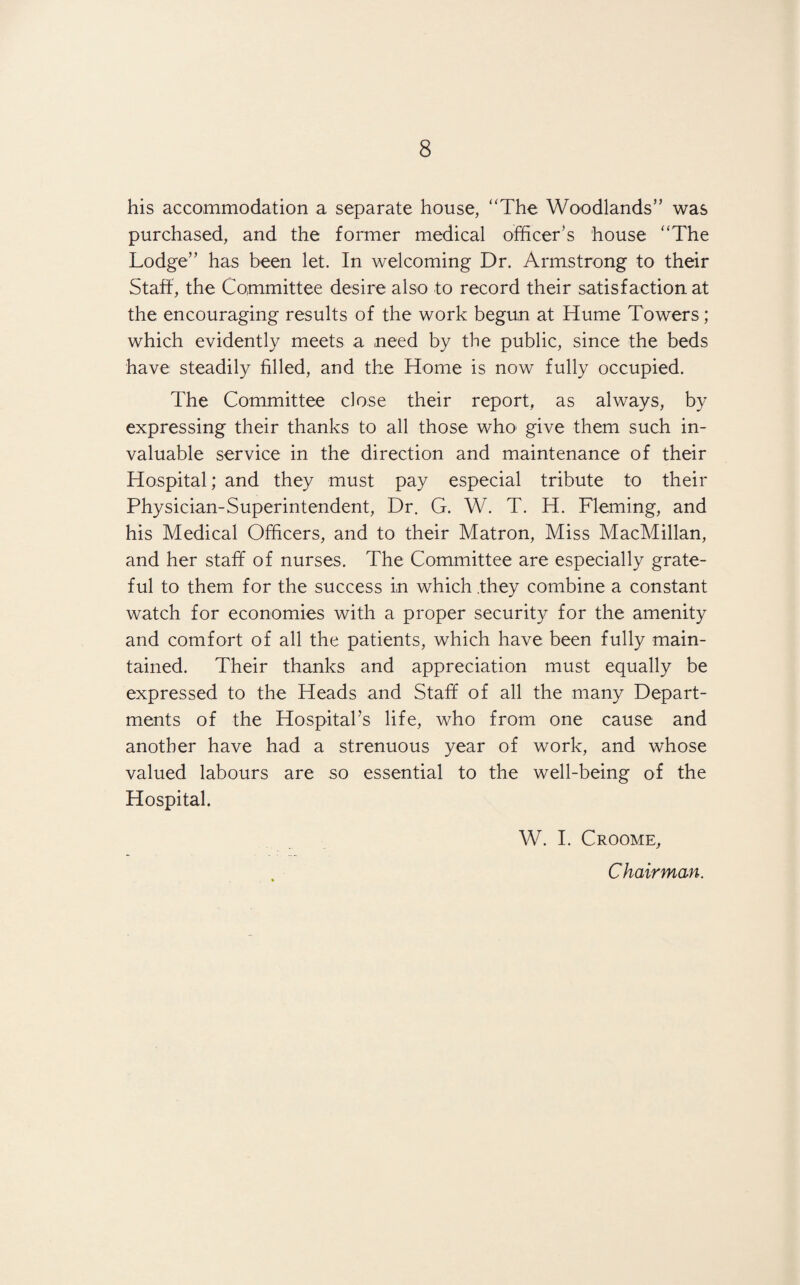 his accommodation a separate house, “The Woodlands” was purchased, and the former medical officer’s house “The Lodge” has been let. In welcoming Dr. Armstrong to their Staff, the Committee desire also to record their satisfaction at the encouraging results of the work begun at Hume Towers; which evidently meets a need by the public, since the beds have steadily filled, and the Home is now fully occupied. The Committee close their report, as always, by expressing their thanks to all those who give them such in¬ valuable service in the direction and maintenance of their Hospital; and they must pay especial tribute to their Physician-Superintendent, Dr. G. W. T. H. Fleming, and his Medical Officers, and to their Matron, Miss MacMillan, and her staff of nurses. The Committee are especially grate¬ ful to them for the success in which they combine a constant watch for economies with a proper security for the amenity and comfort of all the patients, which have been fully main¬ tained. Their thanks and appreciation must equally be expressed to the Heads and Staff of all the many Depart¬ ments of the Hospital’s life, who from one cause and another have had a strenuous year of work, and whose valued labours are so essential to the well-being of the Hospital. W. I. Croome, Chairman.