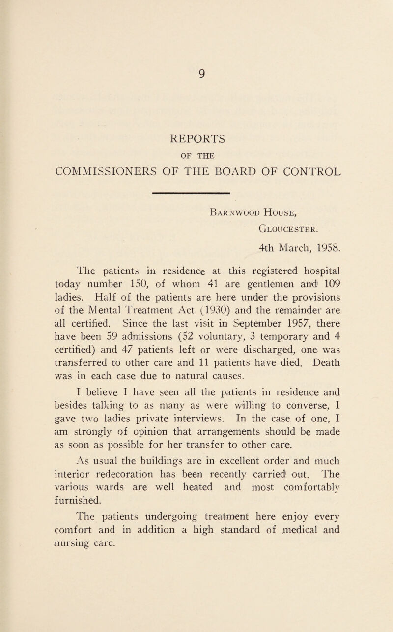 REPORTS OF THE COMMISSIONERS OF THE BOARD OF CONTROL Barnwood House, Gloucester. 4th March, 1958. The patients in residence at this registered hospital today number 150, of whom 41 are gentlemen and 109 ladies. Half of the patients are here under the provisions of the Mental Treatment Act (1930) and the remainder are all certified. Since the last visit in September 1957, there have been 59 admissions (52 voluntary, 3 temporary and 4 certified) and 47 patients left or were discharged, one was transferred to other care and 11 patients have died. Death was in each case due to natural causes. I believe I have seen all the patients in residence and besides talking to as many as were willing to converse, I gave two ladies private interviews. In the case of one, I am strongly of opinion that arrangements should be made as soon as possible for her transfer to other care. As usual the buildings are in excellent order and much interior redecoration has been recently carried out. The various wards are well heated and most comfortably furnished. The patients undergoing treatment here enjoy every comfort and in addition a high standard of medical and nursing care.