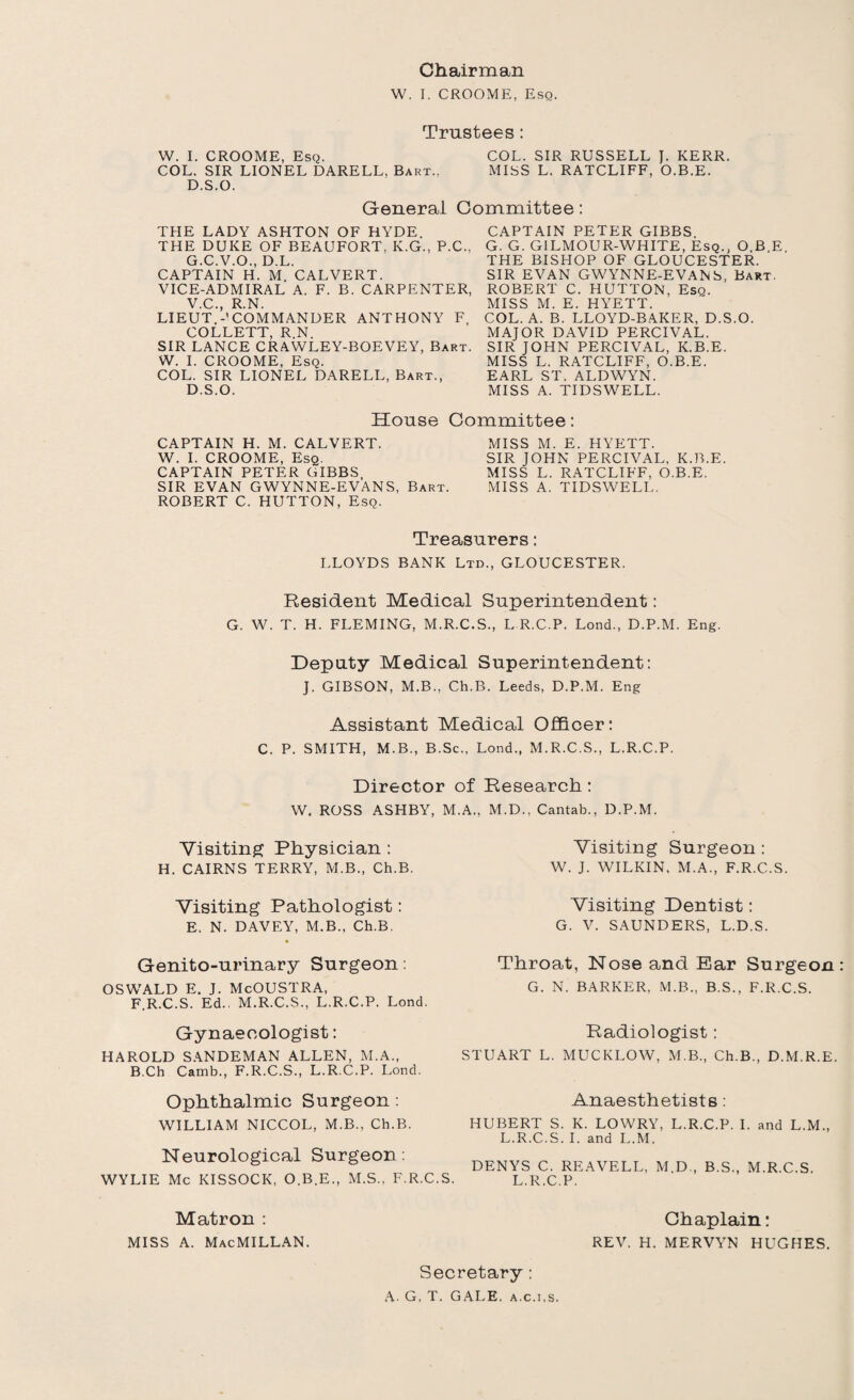 W. I. CROOME, Esq. Trustees: W. I. CROOME, Esq. COL. SIR RUSSELL J. KERR. COL. SIR LIONEL DARELL, Bart., MISS L. RATCLIFF, O.B.E. D.S.O. General Committee: THE LADY ASHTON OF HYDE. THE DUKE OF BEAUFORT, K.G., P.C., G.C.V.O., D.L. CAPTAIN H. M. CALVERT. VICE-ADMIRAL A. F. B. CARPENTER, V.C., R.N. LIEUT.-’COMMANDER ANTHONY F, COLLETT, R.N. SIR LANCE CRAWLEY-BOEVEY, Bart. W. I. CROOME, Esq. COL. SIR LIONEL DARELL, Bart., D.S.O. CAPTAIN PETER GIBBS G. G. GILMOUR-WHITE, Esq., O.B.E. THE BISHOP OF GLOUCESTER. SIR EVAN GWYNNE-EVANS, Bart. ROBERT C. HUTTON, Esq. MISS M. E. HYETT. COL. A. B. LLOYD-BAKER, D.S.O. MAJOR DAVID PERCIVAL. SIR JOHN PERCIVAL, K.B.E. MISS L. RATCLIFF, O.B.E. EARL ST. ALDWYN. MISS A. TIDSWELL. House Committee: CAPTAIN H. M. CALVERT. MISS M. E. HYETT. W. I. CROOME, Esq. SIR JOHN PERCIVAL, K.B.E. CAPTAIN PETER GIBBS, MISS L. RATCLIFF, O.B.E. SIR EVAN GWYNNE-EVANS, Bart. MISS A. TIDSWELL. ROBERT C. HUTTON, Esq. Treasurers: LLOYDS BANK Ltd., GLOUCESTER. Resident Medical Superintendent: G. W. T. H. FLEMING, M.R.C.S., L R.C P. Lond., D.P.M. Eng. Deputy Medical Superintendent: J. GIBSON, M.B., Ch.B. Leeds, D.P.M. Eng Assistant Medical Officer: C. P. SMITH, M.B., B.Sc., Lond., M.R.C.S., L.R.C.P. Director of Research: W. ROSS ASHBY, M.A.. M.D., Cantab., D.P.M. Visiting Surgeon : W. J. WILKIN, M.A., F.R.C.S. Visiting Dentist: G. V. SAUNDERS, L.D.S. Throat, Nose and Bar Surgeon G. N. BARKER, M.B., B.S., F.R.C.S. Radiologist: STUART L. MUCKLOW, M.B., Ch.B., D.M.R.E. Anaesthetists: HUBERT S. K. LOWRY, L.R.C.P. I. and L.M., L.R.C.S. I. and L.M. DENYS C. REAVELL, M.D., B.S., M.R.C.S. L.R.C.P. Visiting Physician : H. CAIRNS TERRY, M.B., Ch.B. Visiting Pathologist: E. N. DAVEY, M.B., Ch.B. Genito-urinary Surgeon: OSWALD E. J. McOUSTRA, F.R.C.S. Ed.. M.R.C.S., L.R.C.P. Lond. Gynaecologist: HAROLD SANDEMAN ALLEN, M.A., B.Ch Camb., F.R.C.S., L.R.C.P. Lond. Ophthalmic Surgeon : WILLIAM NICCOL, M.B., Ch.B. Neurological Surgeon: WYLIE Me KISSOCK, O.B.E., M.S., F.R.C.S. Matron : miss a. Macmillan. Secretary: A. G, T. GALE, a.c.i.s. Chaplain: REV. H. MERVYN HUGHES.