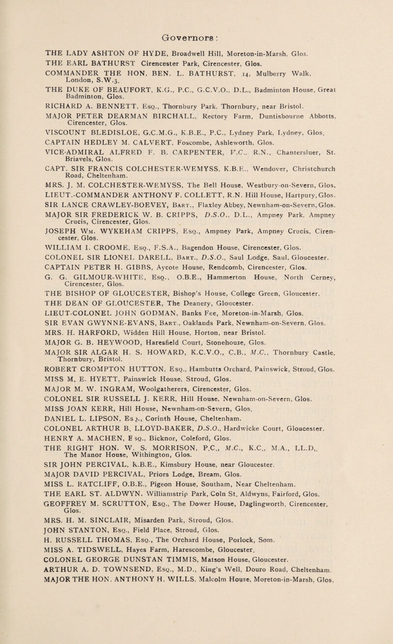 Governors : THE LADY ASHTON OF HYDE, Broadwell Hill, Moreton-in-Marsh. Glos. THE EARL BATHURST Cirencester Park, Cirencester, Glos. COMMANDER THE HON. BEN. L. BATHURST, 14, Mulberry Walk, London, S.W.3. THE DUKE OF BEAUFORT, K.G., P.C., G.C.V.O., D.L., Badminton House, Great Badminton, Glos. RICHARD A. BENNETT, Esq., Thornbury Park, Thornbury, near Bristol. MAJOR PETER DEARMAN BIRCHALL, Rectory Farm, Duntisbourne Abbotts, Cirencester, Glos. VISCOUNT BLEDISLOE, G.C.M.G., K.B.E., P.C., Lydney Park, Lydney, Glos. CAPTAIN HEDLEY M. CALVERT, Foscombe, Ashleworth, Glos. VICE-ADMIRAL ALFRED F. B. CARPENTER, V.C., R.N., Chantersluer, St. Briavels, Glos. CAPT. SIR FRANCIS COLCHESTER-WEMYSS, K.B.E., Wendover, Christchurch Road, Cheltenham. MRS. J. M. COLCHESTER-WEMYSS, The Bell House, Westbury-on-Severn, Glos, LIEUT.-COMMANDER ANTHONY F. COLLETT, R.N. Hill House, Hartpury, Glos. SIR LANCE CRAWLEY-BOEVEY, Bart., Flaxley Abbey, Newnham-on-Severn, Glos. MAJOR SIR FREDERICK W. B. CRIPPS, D.S.O., D.L., Ampney Park, Ampnev Crucis, Cirencester, Glos. JOSEPH Wm. WYKEHAM CRIPPS, Esq., Ampney Park, Ampney Crucis, Ciren¬ cester, Glos. WILLIAM I. CROOME, Esq., F.S.A., Bagendon House, Cirencester, Glos. COLONEL SIR LIONEL DARELL, Bart., D.S.O., Saul Lodge, Saul, Gloucester. CAPTAIN PETER H. GIBBS, Aycote House, Rendcomb, Cirencester, Glos. G. G. GILMOUR-WHITE, Esq., O.B.E., Hammerton House, North Cerney, Cirencester, Glos. THE BISHOP OF GLOUCESTER, Bishop’s House, College Green, Gloucester. THE DEAN OF GLOUCESTER, The Deanery, Gloucester. LIEUT-COLON EL JOHN GODMAN, Banks Fee, Moreton-in-Marsh, Glos. SIR EVAN GWYNNE-EVANS, Bart., Oaklands Park, Newnham-on-Severn, Glos. MRS. H. HARFORD, Widden Hill House, Horton, near Bristol. MAJOR G. B. HEYWOOD, Haresfield Court, Stonehouse, Glos. MAJOR SIR ALGAR H. S. HOWARD, K.C.V.O., C.B., M.C., Thornbury Castle, Thornbury, Bristol. ROBERT CROMPTON HUTTON, Esq., Hambutts Orchard, Painswick, Stroud, Glos. MISS M. E. HYETT, Painswick House, Stroud, Glos. MAJOR M. W. INGRAM, Woolgatherers, Cirencester, Glos. COLONEL SIR RUSSELL J. KERR, Hill House, Newnham-on-Severn, Glos. MISS JOAN KERR, Hill House, Newnham-on-Severn, Glos. DANIEL L. LIPSON, Es^., Corinth House, Cheltenham. COLONEL ARTHUR B. LLOYD-BAKER, D.S.O., Hardwicke Court, Gloucester. HENRY A. MACHEN, E sq., Bicknor, Coleford, Glos. THE RIGHT HON. W. S. MORRISON, P.C., M.C., K.C., M.A., LL.D,. The Manor House, Withington, Glos. SIR JOHN PERCIVAL, K.B.E., Kimsbury House, near Gloucester. MAJOR DAVID PERCIVAL, Priors Lodge, Bream, Glos. MISS L. RATCLIFF, O.B.E., Pigeon House, Southam, Near Cheltenham. THE EARL ST. ALDWYN. Williamstrip Park, Coin St. Aldwyns, Fairford, Glos. GEOFFREY M. SCRUTTON, Esq., The Dower House, Daglingworth, Cirencester, Glos. MRS. H. M. SINCLAIR, Misarden Park, Stroud, Glos. JOHN STANTON, Esq., Field Place, Stroud, Glos. H. RUSSELL THOMAS, Esq,, The Orchard House, Porlock, Som. MISS A. TIDSWELL, Hayes Farm, Harescombe, Gloucester. COLONEL GEORGE DUNSTAN TIMMIS, Matson House, Gloucester. ARTHUR A. D. TOWNSEND, Esq., M.D., King’s Well, Douro Road, Cheltenham. MAJOR THE HON, ANTHONY H. WILLS, Malcolm House, Moreton-in-Marsh, Glos,