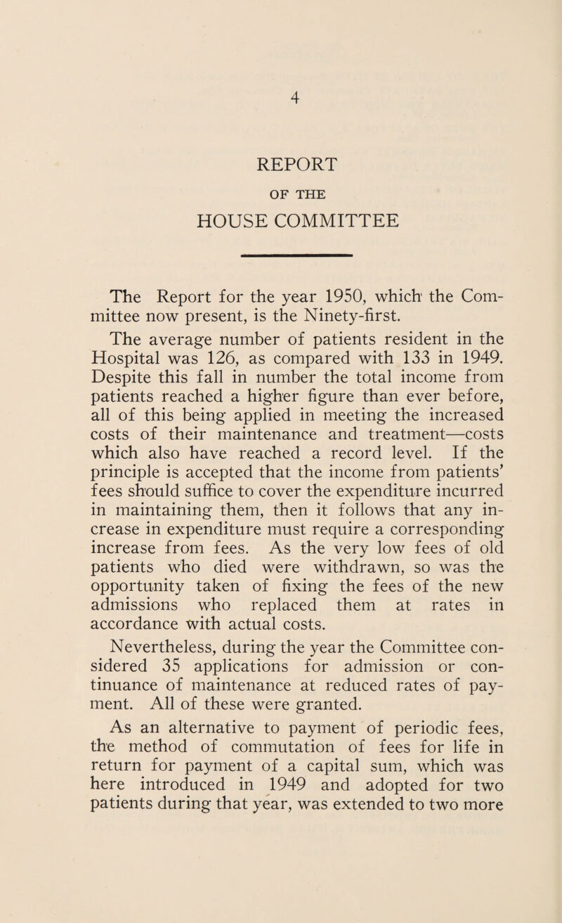 REPORT OF THE HOUSE COMMITTEE The Report for the year 1950, which the Com¬ mittee now present, is the Ninety-first. The average number of patients resident in the Hospital was 126, as compared with 133 in 1949. Despite this fall in number the total income from patients reached a higher figure than ever before, all of this being applied in meeting the increased costs of their maintenance and treatment—costs which also have reached a record level. If the principle is accepted that the income from patients’ fees should suffice to cover the expenditure incurred in maintaining them, then it follows that any in¬ crease in expenditure must require a corresponding increase from fees. As the very low fees of old patients who died were withdrawn, so was the opportunity taken of fixing the fees of the new admissions who replaced them at rates in accordance with actual costs. Nevertheless, during the year the Committee con¬ sidered 35 applications for admission or con¬ tinuance of maintenance at reduced rates of pay¬ ment. All of these were granted. As an alternative to payment of periodic fees, the method of commutation of fees for life in return for payment of a capital sum, which was here introduced in 1949 and adopted for two patients during that year, was extended to two more