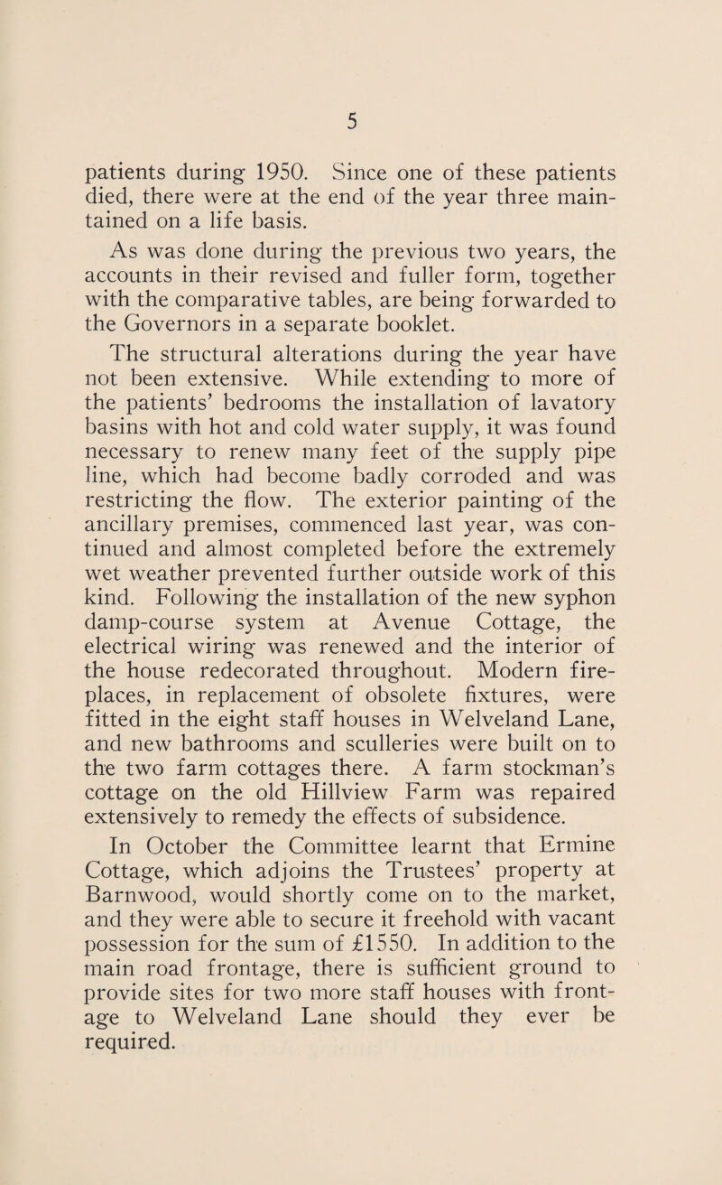 patients during 1950. Since one of these patients died, there were at the end of the year three main¬ tained on a life basis. As was done during the previous two years, the accounts in their revised and fuller form, together with the comparative tables, are being forwarded to the Governors in a separate booklet. The structural alterations during the year have not been extensive. While extending to more of the patients’ bedrooms the installation of lavatory basins with hot and cold water supply, it was found necessary to renew many feet of the supply pipe line, which had become badly corroded and was restricting the flow. The exterior painting of the ancillary premises, commenced last year, was con¬ tinued and almost completed before the extremely wet weather prevented further outside work of this kind. Following the installation of the new syphon damp-course system at Avenue Cottage, the electrical wiring was renewed and the interior of the house redecorated throughout. Modern fire¬ places, in replacement of obsolete fixtures, were fitted in the eight staff houses in Welveland Lane, and new bathrooms and sculleries were built on to the two farm cottages there. A farm stockman’s cottage on the old Hillview Farm was repaired extensively to remedy the effects of subsidence. In October the Committee learnt that Ermine Cottage, which adjoins the Trustees’ property at Barnwood, would shortly come on to the market, and they were able to secure it freehold with vacant possession for the sum of £1550. In addition to the main road frontage, there is sufficient ground to provide sites for two more staff houses with front¬ age to Welveland Lane should they ever be required.