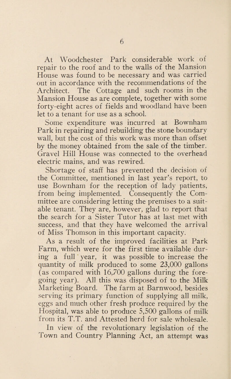At Woodchester Park considerable work of repair to the roof and to the walls of the Mansion House was found to be necessary and was carried out in accordance with the recommendations of the Architect. The Cottage and such rooms in the Mansion House as are complete, together with some forty-eight acres of fields and woodland have been let to a tenant for use as a school. Some expenditure was incurred at Bownham Park in repairing and rebuilding the stone boundary wall, but the cost of this work was more than offset by the money obtained from the sale of the timber. Gravel Hill House was connected to the overhead electric mains, and was rewired. Shortage of staff has prevented the decision of the Committee, mentioned in last year’s report, to use Bownham for the reception of lady patients, from being implemented. Consequently the Com¬ mittee are considering letting the premises to a suit¬ able tenant. They are, however, glad to report that the search for a Sister Tutor has at last met with success, and that they have welcomed the arrival of Miss Thomson in this important capacity. As a result of the improved facilities at Park Farm, which were for the first time available dur¬ ing a full year, it was possible to increase the quantity of milk produced to some 23,000 gallons (as compared with 16,700 gallons during the fore¬ going year). All this was disposed of to the Milk Marketing Board. The farm at Barnwood, besides serving its primary function of supplying all milk, eggs and much other fresh produce required by the Hospital, was able to produce 5,500 gallons of milk from its T.T. and Attested herd for sale wholesale. In view of the revolutionary legislation of the Town and Country Planning Act, an attempt was