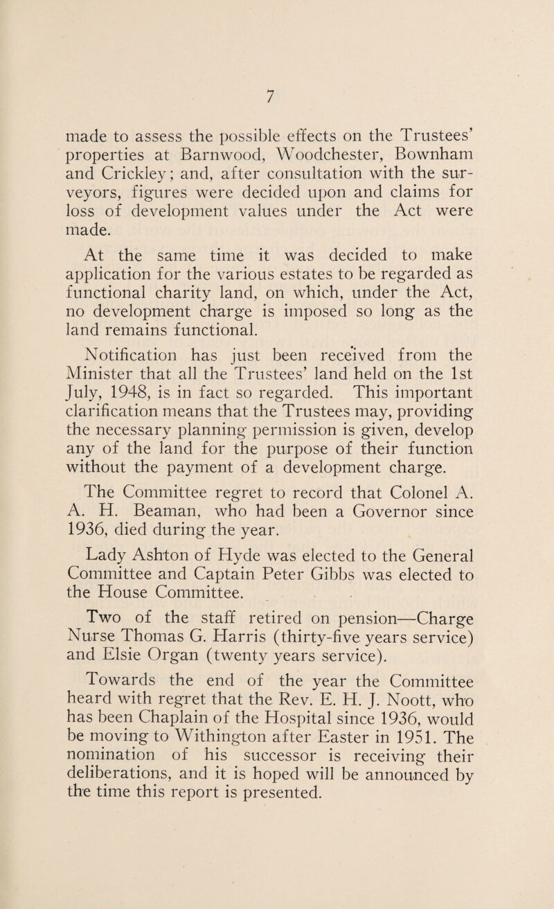 made to assess the possible effects on the Trustees’ properties at Barnwood, Woodchester, Bownham and Crickley; and, after consultation with the sur¬ veyors, figures were decided upon and claims for loss of development values under the Act were made. At the same time it was decided to make application for the various estates to be regarded as functional charity land, on which, under the Act, no development charge is imposed so long as the land remains functional. Notification has just been received from the Minister that all the Trustees’ land held on the 1st July, 1948, is in fact so regarded. This important clarification means that the Trustees may, providing the necessary planning permission is given, develop any of the land for the purpose of their function without the payment of a development charge. The Committee regret to record that Colonel A. A. H. Beaman, who had been a Governor since 1936, died during the year. Lady Ashton of Hyde was elected to the General Committee and Captain Peter Gibbs was elected to the House Committee. Two of the staff retired on pension—Charge Nurse Thomas G. Harris (thirty-five years service) and Elsie Organ (twenty years service). Towards the end of the year the Committee heard with regret that the Rev. E. H. J. Noott, who has been Chaplain of the Hospital since 1936, would be moving to Withington after Easter in 1951. The nomination of his successor is receiving their deliberations, and it is hoped will be announced by the time this report is presented.