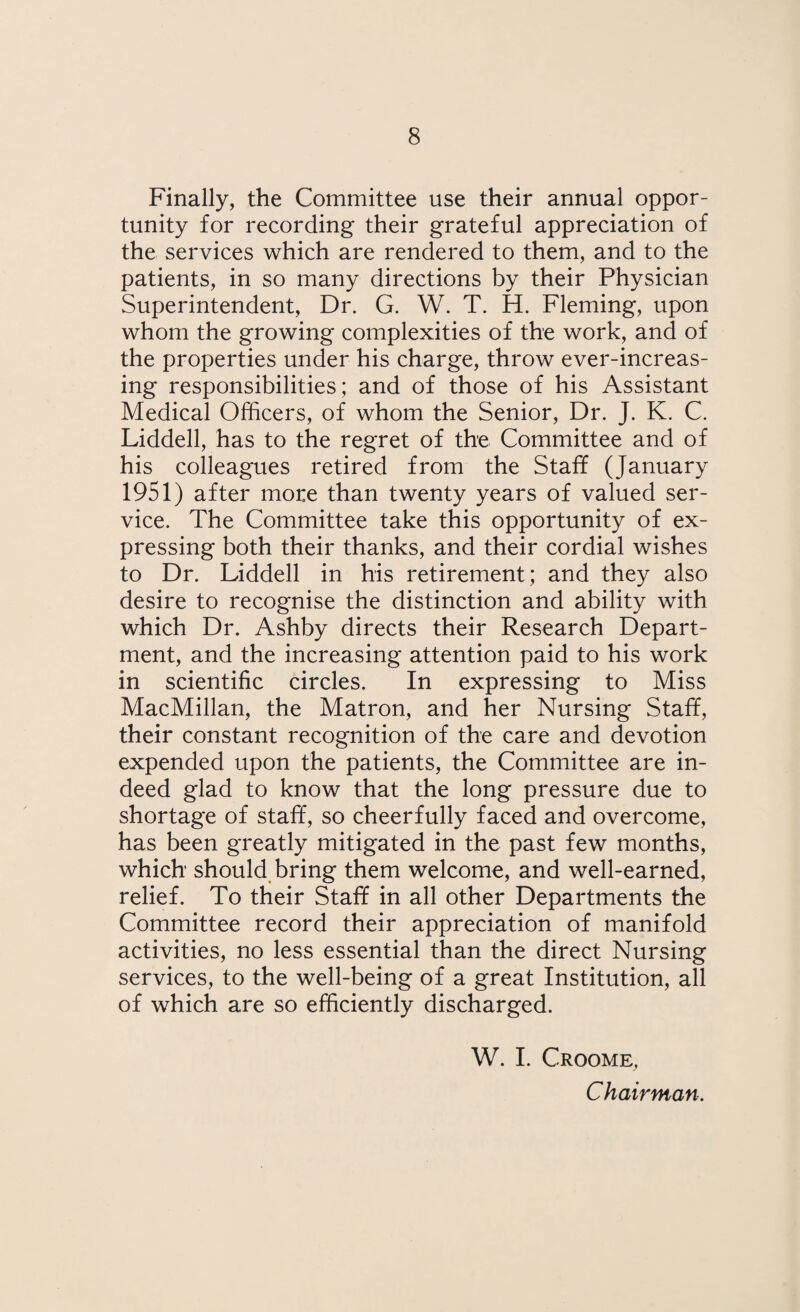 Finally, the Committee use their annual oppor¬ tunity for recording their grateful appreciation of the services which are rendered to them, and to the patients, in so many directions by their Physician Superintendent, Dr. G. W. T. H. Fleming, upon whom the growing complexities of the work, and of the properties under his charge, throw ever-increas¬ ing responsibilities; and of those of his Assistant Medical Officers, of whom the Senior, Dr. J. K. C. Liddell, has to the regret of the Committee and of his colleagues retired from the Staff (January 1951) after more than twenty years of valued ser¬ vice. The Committee take this opportunity of ex¬ pressing both their thanks, and their cordial wishes to Dr. Liddell in his retirement; and they also desire to recognise the distinction and ability with which Dr. Ashby directs their Research Depart¬ ment, and the increasing attention paid to his work in scientific circles. In expressing to Miss MacMillan, the Matron, and her Nursing Staff, their constant recognition of the care and devotion expended upon the patients, the Committee are in¬ deed glad to know that the long pressure due to shortage of staff, so cheerfully faced and overcome, has been greatly mitigated in the past few months, which should bring them welcome, and well-earned, relief. To their Staff in all other Departments the Committee record their appreciation of manifold activities, no less essential than the direct Nursing services, to the well-being of a great Institution, all of which are so efficiently discharged. W. I. Croome, Chairman.