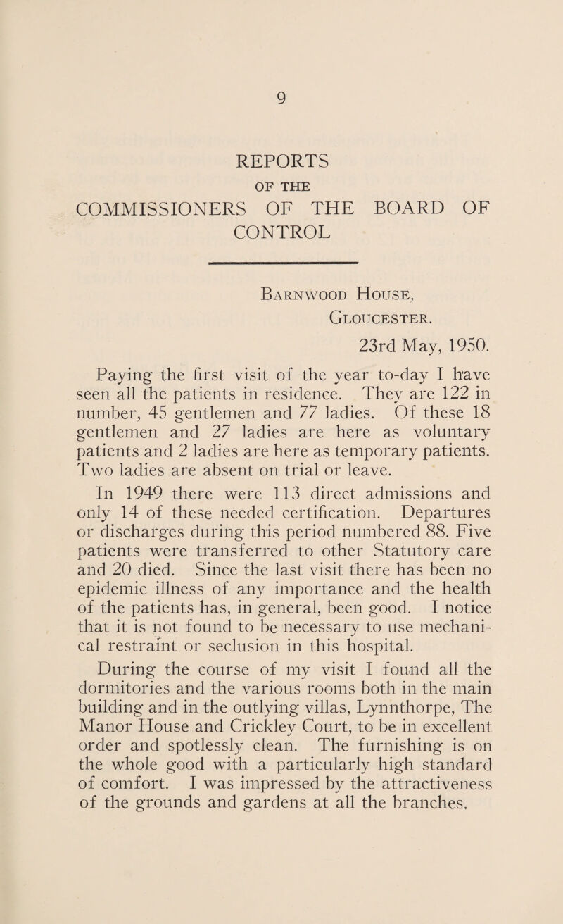 REPORTS OF THE COMMISSIONERS OF THE BOARD OF CONTROL Barnwood House, Gloucester. 23rd May, 1950. Paying the first visit of the year to-day I have seen all the patients in residence. They are 122 in number, 45 gentlemen and 77 ladies. Of these 18 gentlemen and 27 ladies are here as voluntary patients and 2 ladies are here as temporary patients. Two ladies are absent on trial or leave. In 1949 there were 113 direct admissions and only 14 of these needed certification. Departures or discharges during this period numbered 88. Five patients were transferred to other Statutory care and 20 died. Since the last visit there has been no epidemic illness of any importance and the health of the patients has, in general, been good. I notice that it is not found to be necessary to use mechani¬ cal restraint or seclusion in this hospital. During the course of my visit I found all the dormitories and the various rooms both in the main building and in the outlying villas, Lynnthorpe, The Manor House and Crickley Court, to be in excellent order and spotlessly clean. The furnishing is on the whole good with a particularly high standard of comfort. I was impressed by the attractiveness of the grounds and gardens at all the branches.