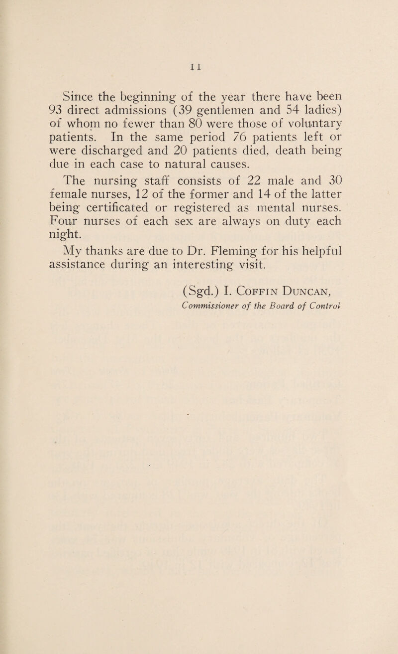 Since the beginning of the year there have been 93 direct admissions (39 gentlemen and 54 ladies) of whom no fewer than 80 were those of voluntary patients. In the same period 76 patients left or were discharged and 20 patients died, death being- due in each case to natural causes. The nursing staff consists of 22 male and 30 female nurses, 12 of the former and 14 of the latter being certificated or registered as mental nurses. Four nurses of each sex are always on duty each night. My thanks are due to Dr. Fleming for his helpful assistance during an interesting visit. (Sgd.) I. Coffin Duncan, Commissioner of the Board of Control