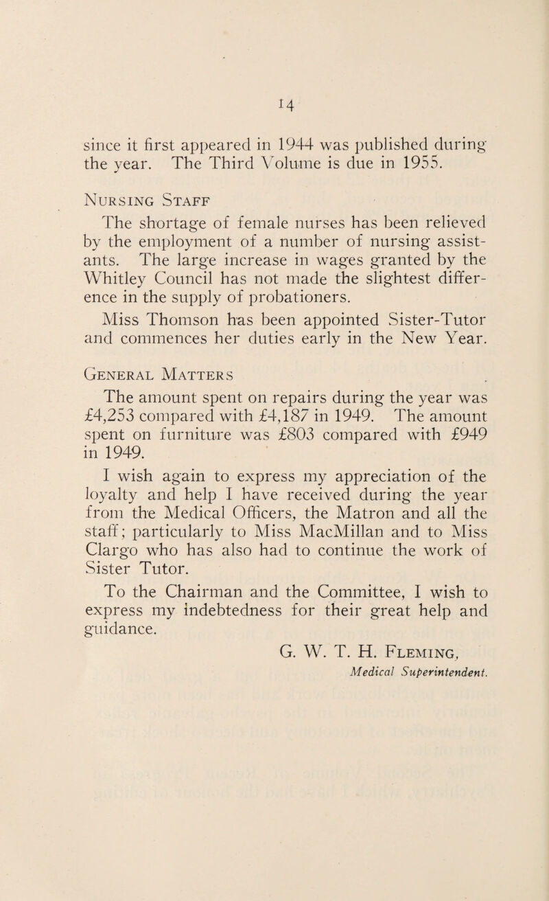 the year. The Third Volume is due in 1955. Nursing Staff The shortage of female nurses has been relieved by the employment of a number of nursing assist¬ ants. The large increase in wages granted by the Whitley Council has not made the slightest differ¬ ence in the supply of probationers. Miss Thomson has been appointed Sister-Tutor and commences her duties early in the New Year. General Matters The amount spent on repairs during the year was £4,253 compared with £4,187 in 1949. The amount spent on furniture was £803 compared with £949 in 1949. I wish again to express my appreciation of the loyalty and help I have received during the year from the Medical Officers, the Matron and all the staff ; particularly to Miss MacMillan and to Miss Clargo who has also had to continue the work of Sister Tutor. To the Chairman and the Committee, I wish to express my indebtedness for their great help and guidance. G. W. T. H. Fleming, Medical Superintendent.