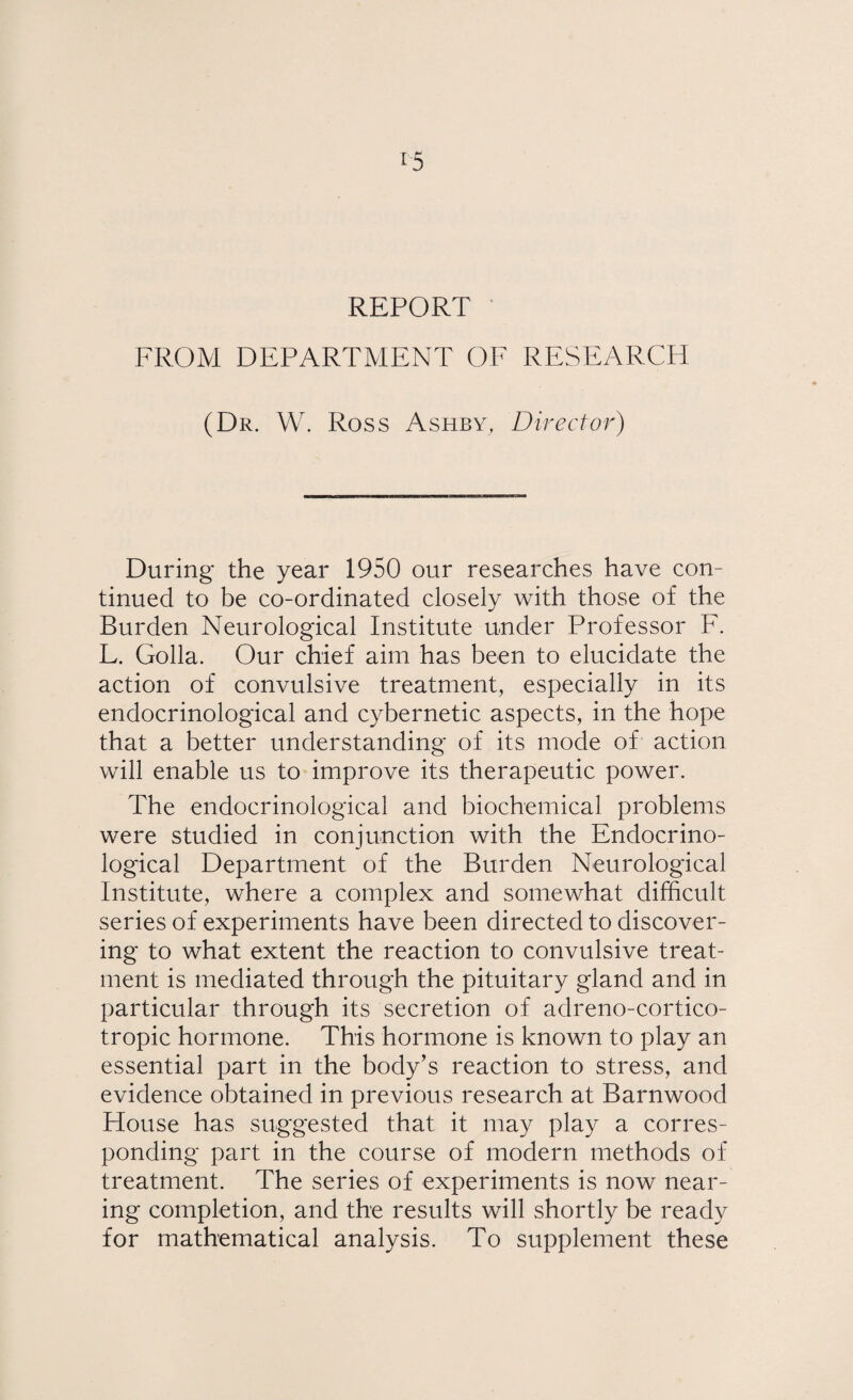 REPORT FROM DEPARTMENT OF RESEARCH (Dr. W. Ross Ashby, Director) During the year 1950 our researches have con¬ tinued to be co-ordinated closely with those of the Burden Neurological Institute under Professor F. L. Golla. Our chief aim has been to elucidate the action of convulsive treatment, especially in its endocrinological and cybernetic aspects, in the hope that a better understanding of its mode of action will enable us to improve its therapeutic power. The endocrinological and biochemical problems were studied in conjunction with the Endocrino¬ logical Department of the Burden Neurological Institute, where a complex and somewhat difficult series of experiments have been directed to discover¬ ing to what extent the reaction to convulsive treat¬ ment is mediated through the pituitary gland and in particular through its secretion of adreno-cortico- tropic hormone. This hormone is known to play an essential part in the body’s reaction to stress, and evidence obtained in previous research at Barnwood House has suggested that it may play a corres¬ ponding part in the course of modern methods of treatment. The series of experiments is now near¬ ing completion, and the results will shortly be ready for mathematical analysis. To supplement these