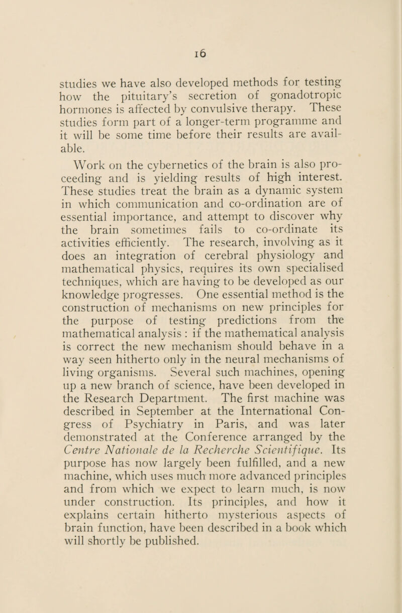 studies we have also developed methods for testing how the pituitary’s secretion of gonadotropic hormones is affected by convulsive therapy. These studies form part of a longer-term programme and it will be some time before their results are avail¬ able. Work on the cybernetics of the brain is also pro¬ ceeding and is yielding results of high interest. These studies treat the brain as a dynamic system in which communication and co-ordination are of essential importance, and attempt to discover why the brain sometimes fails to co-ordinate its activities efficiently. The research, involving as it does an integration of cerebral physiology and mathematical physics, requires its own specialised techniques, which are having to be developed as our knowledge progresses. One essential method is the construction of mechanisms on new principles for the purpose of testing predictions from the mathematical analysis : if the mathematical analysis is correct the new mechanism should behave in a way seen hitherto only in the neural mechanisms of living organisms. Several such machines, opening up a new branch of science, have been developed in the Research Department. The first machine was described in September at the International Con¬ gress of Psychiatry in Paris, and was later demonstrated at the Conference arranged by the Centre Nationale de la Recherche Scientifique. Its purpose has now largely been fulfilled, and a new machine, which uses much more advanced principles and from which we expect to learn much, is now under construction. Its principles, and how it explains certain hitherto mysterious aspects of brain function, have been described in a book which will shortly be published.
